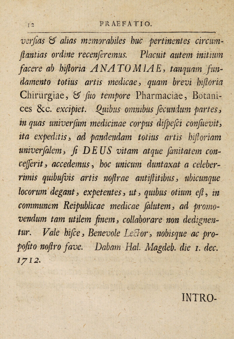 verjtas ^ alias memorabiles huc pertinentes circum- jlantias ordine recenferemus. Placuit autem initium facere ab hifloria ANATOMIAE, tanquam fun- 1‘ 1 damento totius artis medicae, quam brevi hifloria Chirurgiae, ^ fuo tempore Pharmaciae, Botani- ces &c. excipiet, luibus omnibus fecundum partes, in quas univerfum medicinae corpus difpefci confuevit, ita expeditis, ad pandendam totius artis hifloriam miverfalem, fi DEUS vitam atque fanit at em con- ceferit, accedemus, hoc unicum duntaxat a celeber¬ rimis quibujvis artis noflrae antiflitibus, ubicunque locorum'degant, expetentes, ut, qmbus otium^ efl, in communem Reipublicae medicae falutem, ad promo¬ vendum tam utilem finem, collaborare non dedignen- tur. Vde hifce, Benevole LeBor, nobisque ac pro- pofito nofiro fave. Dabam Hal. Magdeb. die i. dec. I/I2. INTRO-