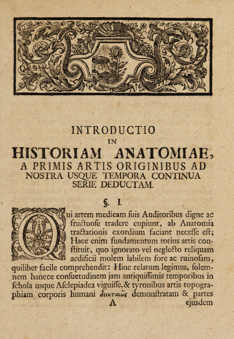 INTRODUCTIO HISTORIAM ANATOMIAE, A PRIMIS ARTIS ORIGINIBUS AD NOSTRA USQUE TEMPORA CONTINUA SERIE DEDUCTAM. §. I. i artem medicam fuis Auditoribus digne ac frupluofe tradere cupiunt, ab Anatomia tradlationis exordium faciant necefle eit; Haec enim fundamentum totius artis con- ftituit, quo ignorato vel neglefto reliquam aedificii molem labilem fore ac ruinolam, quilibet facile comprehendit: Hinc relatum legimus, folem- nem hancce confuetudinem jam antiquifiimis temporibus in fchola usque Afclepiadea viguiire,& tyronibus artis topogra- phiam corporis humani SmrMut demonftratam & partes A ejusdem