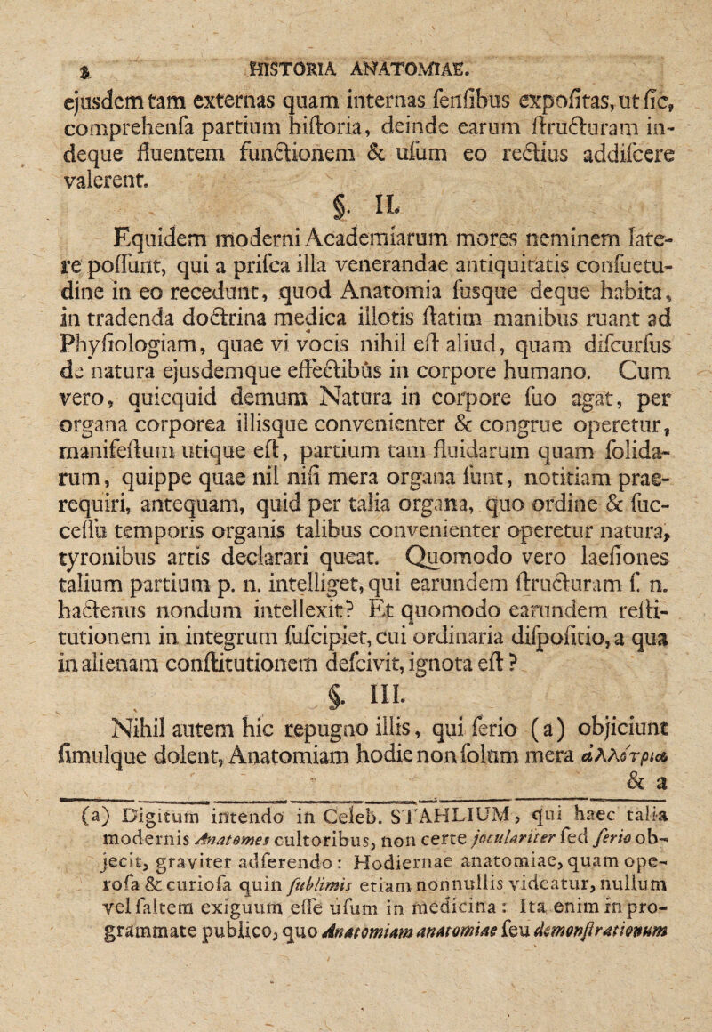ejusdem tam externas quam internas feiifibus expofitas, ut fic, coniprehenfa partium hiftoria, deinde earum ftrufturam in- deque fluentem fundionem & ufum eo reflius addifccre valerent. §11. Equidem moderni Acaderaiarum mores neminem late¬ re polTunt, qui a prifca illa venerandae antiquitatis confuetu- dine in eo recedunt, quod Anatomia fosque deque habita, in tradenda dotfrina medica illotis ftatim manibus ruant ad Phyfiologiam, quae vi vocis nihil eft aliud, quam difcurfus de natura ejusdemque efleclibhs in corpore humano. Cum vero, quicquid demum Natura in corpore fuo agat, per organa corporea illisque convenienter & congrue operetur, manifeftum utique eft, partium tam fluidarum quam folida- rum, quippe quae nil nili mera organa 1'unt, notitiam prae- requiri, antequam, quid per talia organa, quo ordine & fuc- cenu temporis organis talibus convenienter operetur natura, tyronibus artis declarari queat. Quomodo vero laefiones talium partium p. n. intelliget, qui earundem ftrucfturam f n. haftenus nondum intellexit? Et quomodo earundem refti- tutionem in integrum fufcipiet, cui ordinaria dilpofltio, a qua in alienam conftitutionem defcivit, ignota eft ? §. III; Nihil autem hic repugao illis, qui ferio (a) objiciunt fimulque dolent, Anatomiam hodie non folnm mera dAAorpios, ^ & a (a) Digitufn intendo in Celeb. STAHLIUM, cjui haec talia modernis cultoribus, non certe joculariter kd. ferk oh-- jecit, graviter adferendo: Hodiernae anatomiae, quam ope- rofa&curiofa quin ftihiimis etiam nonnullis videatur, nulium velfaitem exiguum efTe lifum in medicina : Ita enim in pro¬ grammate publico, quo Anmmiam anMomue feu dmonfiramnum
