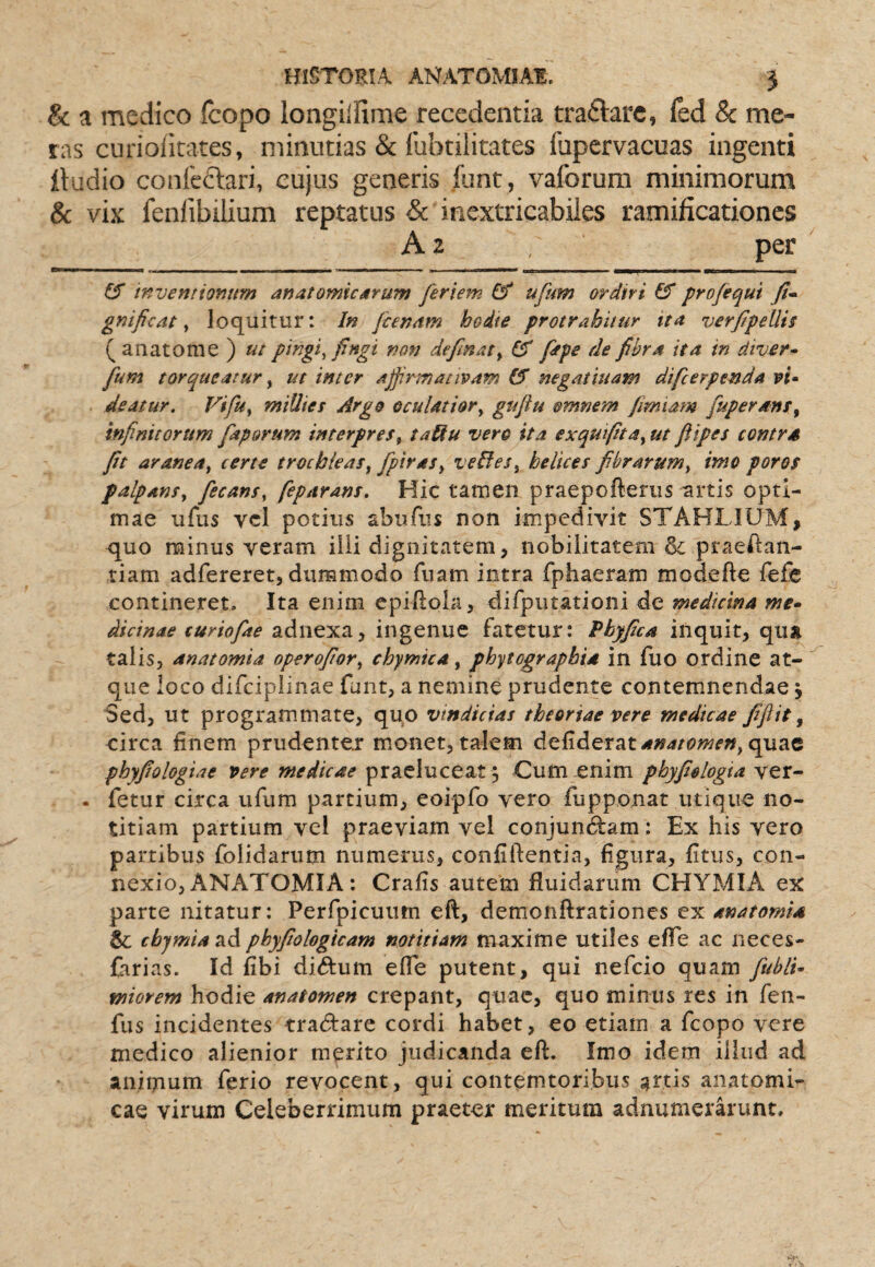 & a medico feopo longilfime recedentia traftarc, led & me¬ ras curiofitates, minutias & (ubtilitates fupervacuas ingenti lludio confeclari, cujus generis Rint, vaforura minimorum & vix fenfibilium reptatus & inextricabiles ramificationes A 2 per inventionum anatomicarum feriem & ufum ordiri profequi fi» gnificat y loquitur: In [cenam hodie protrahitur ita verfipellis ( anatoni e ) ut pmgi^ fingi non definaty fitpe de fibra ita in diver» fum torqueatur y ut inter affirmativam 0* negatiuam difeerpenda vi* deatur. Fifuy miUies Argo oculatior y gufiu omnem fimiatn fuperanty infinitorum faporum interpres y taiiu vero ita exquifttay ut fitpes contra fit araneay certe trochleas y fpiraSy veBeSy helices fibrarum y imo poros palpansy fecansy feparans. Hic tamen praepofterus artis opti¬ mae ufus vei potius abufus non impedivit STAHLIUM, quo minus veram illi dignitatem, nobilitatem & praeAan- tiam adfereret, dummodo fuam intra fphaeram modefte fefe contineret. Ita enim epiftola, difputatioiii de medicina me» dicinae curiofae adnexa, ingenue fatetur: Phyfica inquit, qua talis, anatomia operofiory chymtea, phytographia in fuo ordine at¬ que loco difeipiinae funt, a nemine prudente contemnendae j Sed, ut programmate, quo vindicias theoriae vere medicae fifiit ^ eirca finem prudenter monet, talem defiderat^»4/<5»w^«, quae phyfiologiae vere medicae praeluceat ; Cum enim phyfiologta ver- . fetur circa ufum partium, eoipfo vero fupponat utique no¬ titiam partium vel praeviam vel conjundtam: Ex his vero partibus folidarum numerus, confiftentia, figura, fitus, con¬ nexio, ANATOMIA: Crafis autem fluidarum CHYMIA ex parte nitatur: Perfpicuum eft, demonftrationcs ex anatomia & cbjmiaTiAphyfiologicam notitiam maxime utiles efle ac neces- Carias. Id fibi didum efle putent, qui nefeio quam fubli» miorem hodie anatomen crepant, quae, quo minus res in fen- fus incidentes tradtare cordi habet, eo etiam a fcopo vere medico alienior merito judicanda eft. Imo idem iihid ad animum ferio revocent, qui contemtoribus attis anatomi¬ cae virum Celeberrimum praeter meritum adnumerarunt.