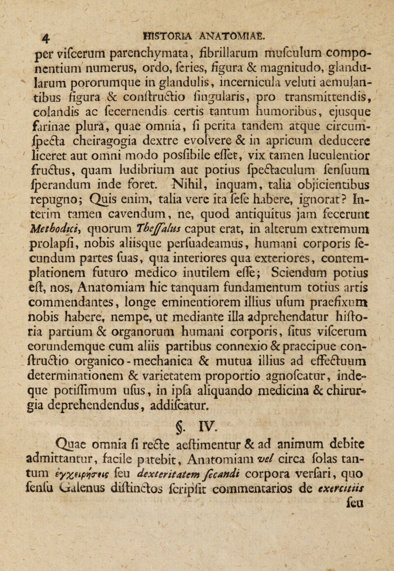 per vifcerum parenchymata, fibrillarum mufculum compo¬ nentium numerus, ordo, feries, figura & magnitudo, glandu¬ larum pororumque in glandulis, incernicula veluti aemulan¬ tibus figura Sc conllruftio lingularis, pro transmittendis, colandis ac fecernendis certis tantum humoribus, ejusque farinae plura, quae omnia, fi perita tandem atque circum- jpefta cheiragogia dextre evolvere & in apricum deducere ' liceret aut omni modo posfibile ellet, vix tamen luculentior fruftus, quam ludibrium aut potius fpeftaculum fenfuum Iperandum inde foret. Nihil, inquam, talia objicientibus repugno; Quis enim, talia vere ita lefe habere, ignorat? In- terim tamen cavendum, ne, quod antiquitus jam fecerunt Methodici, quorum Thejfalm caput erat, in alterum extremum prolapfi, nobis aliisque perfuadeamus, humani corporis fe¬ cundum partes fuas, qua interiores qua exteriores, contem¬ plationem futuro medico inutilem efle; Sciendum potius eft, nos, Anatomiara hic tanquam fundamentum totius artis commendantes, longe eminentiorem illius ufum praefixum nobis habere, nempe, ut mediante illa adprehendatur hifio- ria partium & organorum humani corporis, litus vifcerum eorundemque cum aliis partibus connexio & praecipue con- llruflio organico - mechanica & mutua illius ad elFecluum determinationem & varietatem proportio agnofeatur, inde- que potilfimum ulus, in ipla aliquando medicina & chirur» gia deprehendendus, addilcatur. §. IV. Quae omnia fi refle aeftimentur & ad animum debite admittantur, facile patebit, Anatomiam W circa folas tan¬ tum iyxeipw*K fcu dexteritatem ficandi corpora verlari, quo fenfu Galenus diftinctos fcriplic commentarios de exercitiis feu