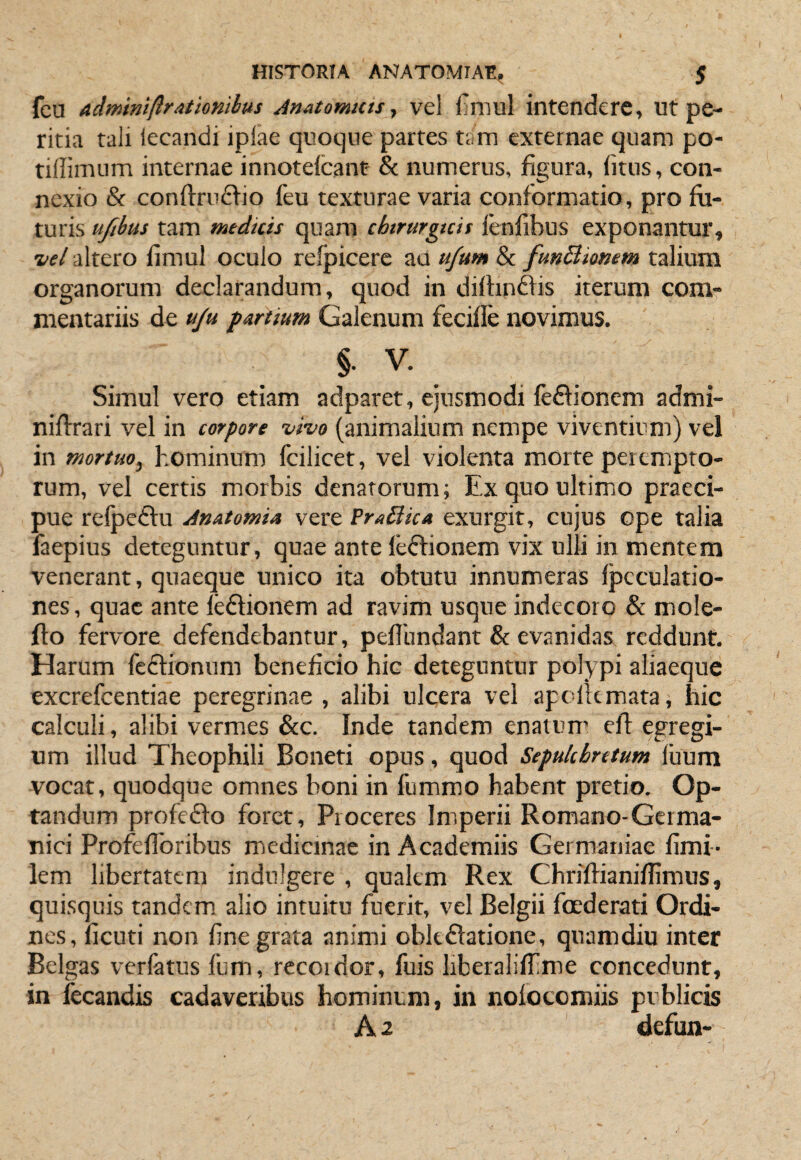 fcu admniftrationihus AnAtomttts ^ vel fimul intendere, ut pe¬ ritia tali lecandi iplae quoque partes tam externae quam po- tidimum internae innoteicant & numerus, figura, (itus, con- nexio & conftru£lio feu texturae varia conformatio, pro fo¬ turis uftbus tam medicis quam chirurgicis lenfibus exponantur, ^el altero fimul oculo refpicere au ufum & funBiomm talium organorum declarandum, quod in difonffis iterum com¬ mentariis de u/u partium Galenum fecifle novimus. § . V. Simul vero etiam adparet, ejusmodi feflionem admi- nifoari vel in corpore vho (animalium nempe viventium) vel in mortuo^ hominum fcilicet, vel violenta morte perempto¬ rum, vel certis morbis denatorum; ExquoultimiO praeci¬ pue refpeftu AnatomU vere FraBica exurgit, cujus ope talia faepius deteguntur, quae ante leftionem vix ulli in mentem venerant, quaeque unico ita obtutu innumeras fpcculatio- nes, quae ante leftionem ad ravim usque indecoro & mole- fto fervore defendebantur, peflbndant & evanidas reddunt. Harum fc6tionum beneficio hic deteguntur polypi aliaeque excrefcentiae peregrinae , alibi ulcera vel apclkmata, hic calculi, alibi vermes &c. Inde tandem enatum eft egregi¬ um illud Theophili Boneti opus, quod Sepukhretum luum vocat, quodque omnes boni in fummo habent pretio. Op¬ tandum profefto foret. Proceres Imperii Romano-Germa- nici Profefibribus miedicmac in Academiis Germaniae fimi- lem libertatem indulgere , qualem Rex Chriffianiflimus, quisquis tandcmi alio intuitu fuerit, vel Belgii foederati Ordi¬ nes, licuti non fine grata animi obkftatione, quamdiu inter Belgas verfatus fum, recoidor, fuis liberaliffime concedunt, in fecandis cadaveribus hominum, in nolocomiis publicis