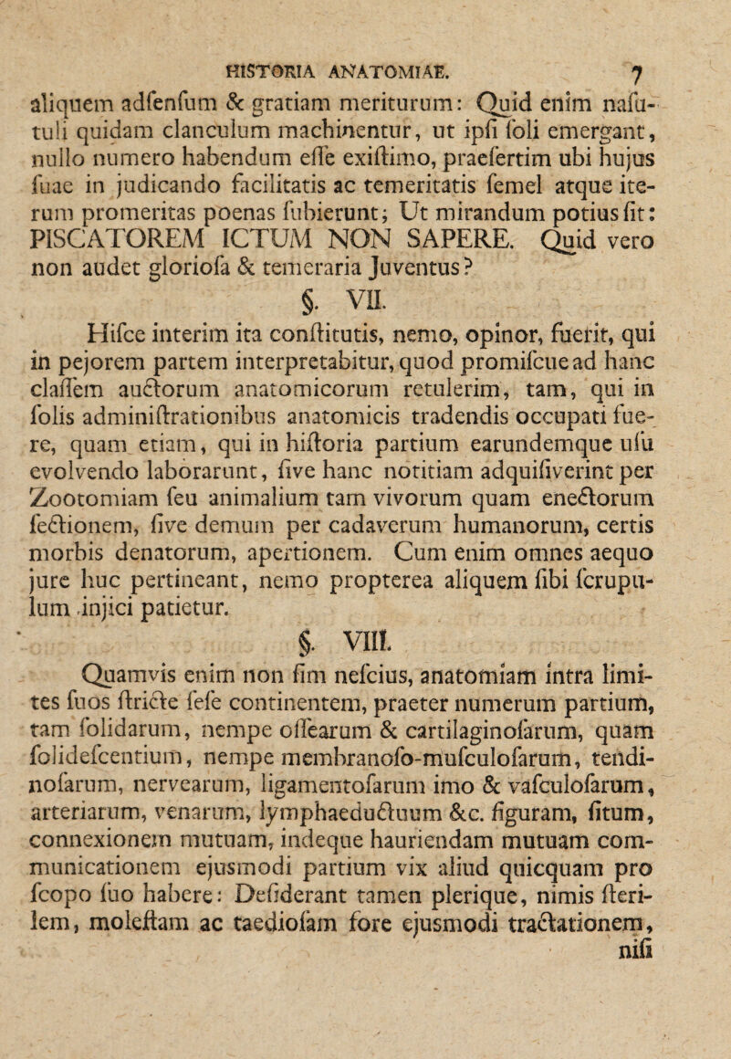 aliquem adfenfum 8c gratiam meriturum: Quid enim nafu- tu!i quidam clanculum machinentnr, ut ipfi Ibli emergant, nullo numero habendum ede exiftimo, pracfertim ubi hujus fuae in judicando facilitatis ac temeritatis femel atque ite¬ rum promeritas poenas fubierunt; Ut mirandum potius fit: PISCATOREAl ICTUAl NON SAPERE. Quid vero non audet gloriofa & temeraria Juventus? §. VII. Hifce interim ita conftitutis, nemo, opinor, fuerit, qui in pejorem partem interpretabitur, quod promifcuead hanc clalfem auctorum anatomicorum retulerim, tam, qui in folis adminiftrationibus anatomicis tradendis occupati fue¬ re, quam etiam, qui in hiftoria partium earundemque nl’u evolvendo laborarunt, five hanc notitiam adquifiverint per Zootomiam feu animalium tam vivorum quam enectorum fe£lionem, five demum per cadaverum humanorum, certis morbis denatorum, apertionem. Cum enim omnes aequo jure huc pertineant, nemo proptcrea aliquem fibi fcrupu- lum .injici patietur, §. VIII. Quamvis enim non fim nefcius, anatomlam Intra limi¬ tes fuos Itricte fefe continentem, praeter numerum partium, ram folidarum, nempe olfearum & cartilaginolarum, quam folidefcentium, nempe membranofo-mufculofarum, teildi- nofarum, nervearum, ligamentofarum imo & vafculofarum, arteriarum, venarum, lymphaeduduum &c. figuram, fitum, connexionem mutuam, indeque hauriendam mutuam com¬ municationem ejusmodi partium vix aliud quicquam pro fcopo fuo habere; Defiderant tamen plerique, nimis fteri- lem, molejftara ac taediofam fore ejusmodi tradiationem,