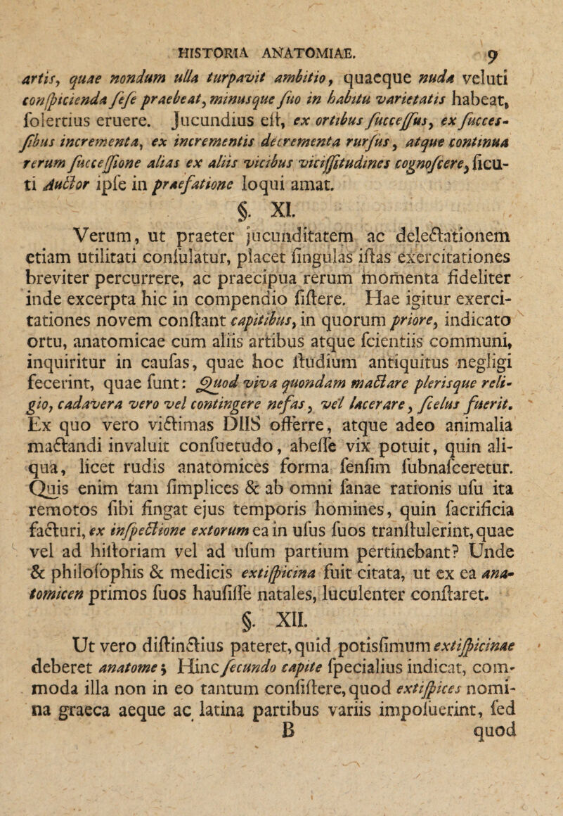 artis, quae nondum ulla turpavit ambitio, quacque nuda vel uti tonfpicienda fefe praebeat, minusque fuo in habttu varietatis habeat, folertius eruere. Jucundius eli, ex ortibus fuccejfus, ex fmces- fibus incrementa, ex incrementis decrementa rur/us, atque continua rerum ftuceffione alias ex aliis vicibus vkifjitudmes cogno/cere^ixcexi- ti Autlor iple in praefatione loqui amat. §. XI. Verum, ut praeter jucunditatem ac deleftationem etiam utilitati conlblatur, placet fingulas iflas exercitationes breviter percurrere, ac praecipua rerum momenta fideliter inde excerpta hic in compendio fiftere. Hae igitur exerci¬ tationes novem confiant capitibus, in quorum priore, indicato ortu, anatomicae cum aliis artibus atque fcientiis communi, inquiritur in caufas, quae hoc fiudium antiquitus negligi fecerint, quae funt: ^uod viva quondam maBare plerisque reli¬ gio, cadavera vero vel contingere nefas, vel lacerare, fcelus fuerit. Ex quo vero viftimas DIIS ofterre, atque adeo animalia maftandi invaluit confuetudo, abelTe vix potuit, quin ali¬ qua, licet rudis anatomices forma fenfim fubnafceretur. Quis enim tam fimplices & ab omni fanae rationis ufu ita remotos fibi fingat ejus temporis homines, quin facrificia fafturi, ex infpeBione extorum ea in ufus fuos tranllulerint, quae vel ad hilloriam vel ad ufum partium pertinebant? Unde & philolbphis & medicis extifpicina fuit citata, ut ex ea ana- tomicen primos fuos haulilfe natales, luculenter conflaret. §. XII. Ut vero diflin6tius pateret, quid extifiicinae deberet anatome\ fecundo capite fpecialius indicat, com¬ moda illa non in eo tantum conliflcre, quod extijpkes nomi¬ na graeca aeque ac latina partibus variis impoluerint, fed B quod