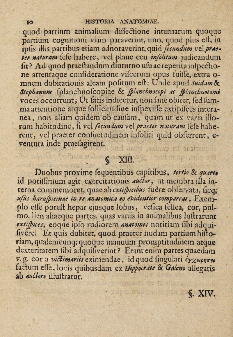 quod partium animalium dilTeftione internarum quoque partium cognitioni viam paraverint, imo, quod plus e!l, in iplis iliis partibus etiam adnotaverint, quid fecundum vt\ frete- ter naturam fefe habere, vel plane ceu infilitum judicandum fit? Ad quod praeftandum diuturno ufu ac repetita inlpedio- ne atrentaque confideratione vifcerum opus fuilTe, extra o- mnem dubitationis aleam politum eft: Unde apud SuidamSc. Stepbanum fplanchnofcopiae & Jplanchmcopi ac fplanchmtomi voces occurrunt; Ut fatis indicetur, non faneobiter, fed fum- nia attentione atque follicitudiue inlpexilTe extipilces intera¬ nea , noii aliam quidem ob caufam, quam ut ex varia illo¬ rum habitudine, fi vel fecundum vel praeter naturam fefe habe¬ rent, vel praeter confuetudinem infoiiti quid obferrent, e- ventura inde praefagirent. §. m Duobus proxime fequentibus capitibus, tertio 8i quart» id potifiimum agit exercitationis auBor, ut membra illa in¬ terna commemoret, quaeabfx//j^i«^«x fu^re oblervata, ficq; u/us harujpkinae in re anatomica eo etiidentior comparcat; Exem¬ plo efie poteft hepar ejusquc lobus, vefica fellea, cor, pul¬ mo, lien aliaeque partes, quas variis in animalibus luftrarunt extijpices, eoque ipfo rudiorem anatomes notitiam libi adqui- fivSreJ Et quis dubitet, quod praeter nudam partium hifto- riam, qualemcunq; quoque manuum promptitudinem atque dexteritatem fibi adquiliverint ? Erant enim partes quaedam V, g. cor a viBimariis eximendae, id quod lingulari iyxtipviret faftum efie, locis quibusdam ex Hippocrate & Galeno allegatis ab auBore iiluitratur. §. XIV.