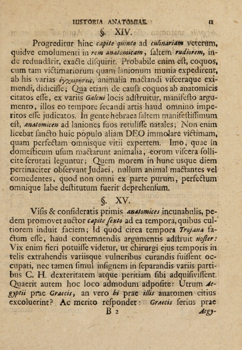 §. XiV. Progreditur \i\wc. capite quinto ad culinariam veterum, quidve emolumenti in rem anatomicam, 1'altem rudiorem, in¬ de redundarit, exa£1:e difquirit. Probabile enim eft, coquos, cum tam viftimariorum quam lanionum munia expedirent, ab his varias animalia maftandi vifeeraque exi¬ mendi, didiciffe; Qua etiam de caufa coquos ab anatomicis citatos efle, ex variis Galeni locis adftruitur, manifefto argu¬ mento, illos eo tempore Ibcandi artis haud omnino impe¬ ritos elTe judicatos. In gente hebraea faltem manifellidimum eft, anatomicen ad laniones fuos retulifte natales; Non enim licebat fanfto huic populo aliam DEO immolare viftimam, quam perfedlam omnisque vitii expertem. Imo, quae in domefticum ufum ma£larunt animalia, -eorum vifccra folli- cite ferutati leguntur; Chaem morem in hunc usque diem pertinaciter obfervant Judaei, nullum animal maftantes vel comedentes, quod non omni ex parte purum, perferum omnique labe deftitutum fuerit deprehenfum. §. XV. Vilis & confideratis primis anatomices incunabulis, pe¬ dem capitefexto ad ea tempora,quibus cui- tiorem induit faciem; id quod circa tempora Trojana fa- dlum elle, haud contemnendis argumentis adftruit nofter: Vix enim fieri potuilfe videtur, ut chirurgi ejus temporis in telis extrahendis variisque vulneribus curandis fuiftent oc¬ cupati, nec tamen fimul infignem in feparandis variis parti¬ bus C. H. dexteritatem atque peritiam libi adquifivillent Quaerit autem hoc loco admodum adpolite: Utrum Ae- gyptii prae Graecis, an vero hi prae illis anatomen citius excoluerint? Ac merito refpondet: Graecis ferius prae B 2 Aegy-