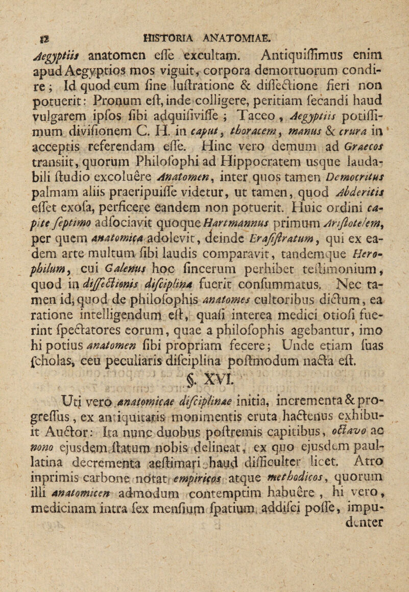 jlegyptiit anatomen efle excultam. Antiquiflimus enim apud Aegyptios mos viguit, corpora demortuorum condi¬ re ; Id quod cum fine luftratione & difleftione fieri non potuerit: Pronum eft,inde colligere, peritiam fecandi haud vulgarem ipfos fibi a^quifiviffe ; Taceo, Aegyptiis potifii- mum divifionem C. H. in caput, thoracem, manus & crura in accepfis referendam elTe. Hinc vero demum ad Graecos transiit, quorum Philofophi ad Hippocratem usque lauda¬ bili ftudio excoluere Anatomen, inter quos tamen Demoentus palmam aliis praeripuifie videtur, ut tamen, quod Ahderitis elTet exofa, perficere eandem non potuerit. Huic ordini ca¬ pite feptmo adfociavit quoque Bartmannus primum Anfiotelem, per quem adolevit, aeinde EraJjiratum, qui ex ea¬ dem arte multum fibi laudis comparavit, tandemque Hero- pbilum^ cui Galenus hoc fincerum perhibet tePdmonium, quod \Vi diJftElmnis difeiplin* fuerit confummatus. Nec ta¬ men idi quod de phiiofophis anatomes cultoribus diclum, ea ratione intelligendum ell, quafi interea medici otiofi fue¬ rint fpeflatores eorum, quae a phiiofophis agebantur, imo hi potius anatomen fibi propriam fecere; Unde etiam fuas jfcholas, ceu peculiaris difciplina poftmodum nafta eft. ■ X VI. ■ Uti vtto anatomicae difciplinae initia, incrementa &pro- greflus, ex antiquitatis monimentis eruta hafteiius exhibu¬ it Aufior: Ita nunc duobus pollremis capitibus, oBavo ac mm ejusdem ftatum nobis delineat, ex quo ejusdem paul- latina decrementa aeftimari .hwd difficulter licet. Atro inprimis carbone n6ts.t empiricos atque methodicos, quorum illi anatomicen admodum contemptim habuere , hi vero, medicinam intra fex menfiupi fpatium, addifei pofie, impu¬ denter