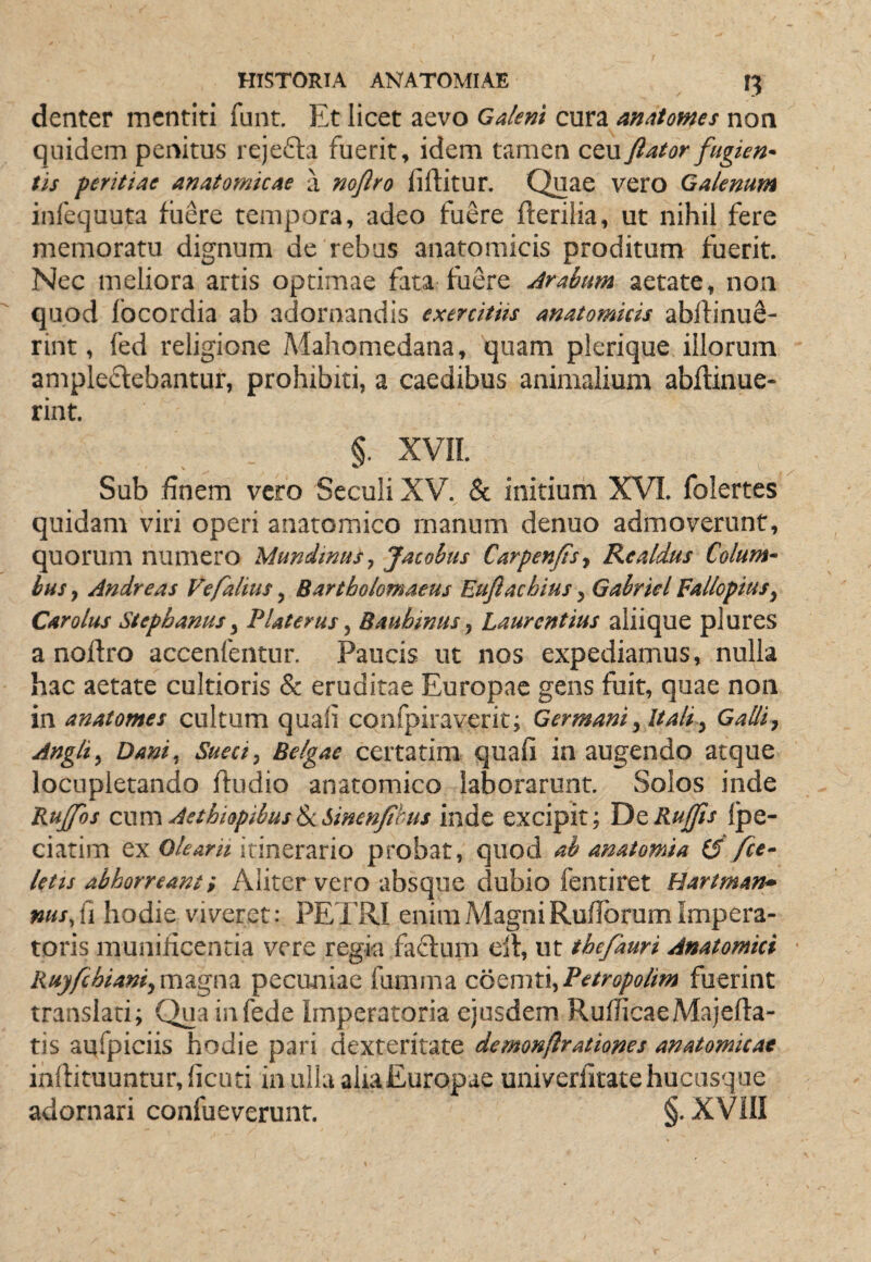 denter mentiti funt. Et licet aevo Galeni cura matomes non quidem penitus rejefla fuerit, idem tamen ceufiator fugien¬ tis peritiae anatomicae a nojlro fiftitur. Quae vero Galenum infequuta fiiere tempora, adeo fuere fterilia, ut nihil fere memoratu dignum de rebus anatomicis proditum fuerit. Nec meliora artis optimae fata fiiere Arabum aetate, non quod Ibcordia ab adornandis exercitiis anatomicis abftinuS- rint, fed religione Mahomedana, quam plerique illorum amplectebantur, prohibiti, a caedibus animalium abjftinue- rint. §. XVIL Sub finem vero Seculi XV. & initium XVI. folertes quidam viri operi anatomico manum denuo admoverunt, quorum numero Munimus^ Jatobus Carpenftsy Realdus Colum¬ bus ^ Andre as Vefaltus ^ Bartholomaeus Euftacbius ^ Gabricl Fallopius^ Car olus Stepbanus y P Uterus y Baubinus y Laurentius aliique plures a nojftro accenfentur. Paucis ut nos expediamus, nulla hac aetate cultioris & eruditae Europae gens fuit, quae non in anatomes cultum quali confpiraverit; Germani y It ali y Galliy Angit y Dani^ Sueeiy Belgae certatim quali in augendo atque locupletando ftudio anatomico laborarunt. Solos inde Rujfos cwm AethiopibusScSinenfhus inde excipit; TitRuffis Ipe- ciatim ex Olearii itinerario probat, quod ab anatomia (5 fce- letts abhorreant i Aliter vero absque dubio fentiret Hartman» nusfi hodie viveret: PETRI enim Magni RufTorum Impera¬ toris munificentia vere regia faClum elt, ut thefauri Anatomici • Ruy/chianiymTigm pecuniae fumina cotmXAyPetropolim fuerint translati; Quainfede Imperatoria ejusdem RufhcaeMajefta- tis aqfpiciis hodie pari dexteritate demonftrationes anatomicae inftituuntur,licuti ia ulla alia Europae univerlltate hucusque adornari confueverunt. §. XVill