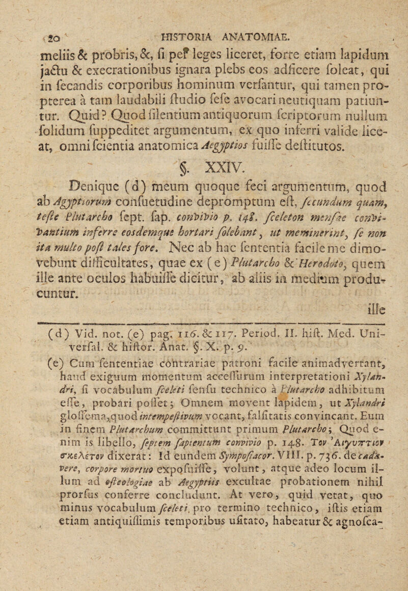 meliis & probris, &, fi pef leges liceret, forte etiam lapidum ja^lu & execrationibus ignara plebs eos adficere foleat, qui in fecandis corporibus hominum verfantur, qui tamen pro- pterea a tam laudabili (ludio fefe avocari neutiquam patiun¬ tur. Quid? Quodfilentiumantiquorum fcriptorarn nullum folidum fuppeditet argumentum, ex quo inferri valide lice¬ at, omnifcientia znztomicz Aegyptios fuifie dellitutos. §. XXIV. Denique (d) meum quoque feci argumentum, quod ab Agyptmmn coiifuetudine depromptum efi, fecundum tefte Plutarcbo fept. fap. conloivio p. 14L fceleton mtnpie cmDi- Pantium inferre eosdemqm hortari fokbant, ut meminerint^ fe mn ita multo poft tales fore. Nec ab hac fententia facile me dimo¬ vebunt difficultates, quae ex (e) Plutarcho h.'Herodoto, quem ille ante oculos habuilfe dicitur, ab aliis in medium produr cuntur. ille ■nitlJJ I LI imiw MIIMHWW.I IT I nni»Bi ■» mi 11 ii'-* 1 1 11 1 - t m -i m ■■■ ■! iiii » 1 » ir- -nii r- 1 ^nii 1 ..^T..'r . ... (d) Vid. not. (e) pag. &117. Period. IL hift. Med. Uni- verfiiL Sc hiftor. Anat. §. X. p. p. (e) Cum fententiae cohtrariae patroni facile animadvertant, haud exiguum momentum accefTurum interpretationi XyUn- dri^ ii vocabulumfeiifu technico \l!iutarcho adhibitum efle, probari poilet 5 Omnem movent lapidem, MtXylandri gloffemajquod intempeftivum vocant, fallitatis convincant. Eum in finem ^lutarchum committunt primum Plutarcho j Quod e- nim is libello, feptem faptentum convivio p. 148* Toy ^AtyvTrnoif &‘jcsAiT0y dixerat: Id eundem SympoJIacor, VIIL p. 73d. vere^ corpore mortuo eXpQfuiffe, volunt, atque adeo locum il¬ lum ad ofteohgiae ab Aegyptiis excultae probationem nihil prorfjs conferre concludunt. At vero, quid vetat, quo minus vocabulumpro termino technico, iftis etiam etiam antiquiffimis temporibus ufitato, habeatur &: agnofea-