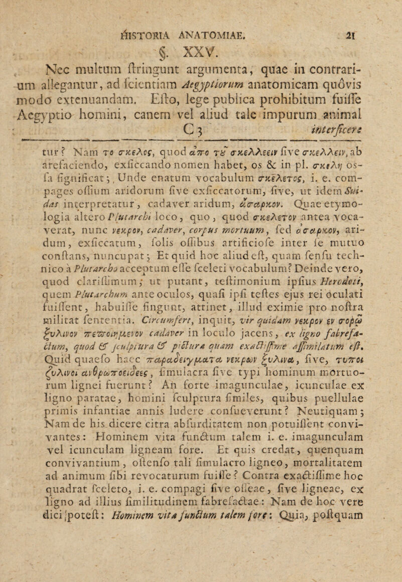 §. XXV. Nec multum ftringunt argumenta, quae in contrari¬ um allegantur, ad fcicntiam Atgjpiiorum anatomicam quovis modo extenuandam. Efto, lege publica prohibitum fuilTe Aegyptio homini, canem vel aliud tale impurum animal C 3 interficere tiir ? Nam ro (nceAcc, qiiodctVo <r}ieAXeet¥ {i\Q arefaciendo, exiiccando nomen habet, os & in pl. orKsAfj os- ia figniiicat;, Unde enatum yocabulum (rKlMrcg, i. e. com¬ pages odium aridorum iive exiiccatoriim, five, ut idem^if/^- dds interpretatur , cadaver aridum, ucrctpKov. Quae etymo¬ logia ^ItQxo P/us^rcbi loco, quo, quod (TKsMrov antea voca¬ verat, nunc ye}cp6Py cadave-r^ cordus mortuum y fed oaef.pKoVy ari¬ dum, exiiccatum, folis odibus artificiofe inter fe mutuo conflans, nuncupat^ Et quid hoc aliud efl, quam fenfu tech¬ nico a PlutarcbQ acceptum elEe fceieti vocabuluni j* Deinde vero, quod claridimum; ut putant, teflimonium Herodoti, quem PlutArcbum ante oculos, quafi ipfi tefles ejus rei oculati fuident, habuide fingunt, attinet, illud eximie pro noftra militat fentenria. Circumfert, inquit, vir quidam veapov ev (ropa ^vXivQV TreTtrop^piBPov in loculo jacens, ex ligno fabrefa^ cium, quod Cf jculpiura p^clura quam exabHffme affmiUtum eft* Quid quaefo haec TrccpaieiyiJoctrec vtKpm ^vXiva, five, TVTroi ^vXivoi uyGpouTToeu^eig, fimulacra five typi hominum mortuo¬ rum lignei fuerunt ? Ah forte imagunculae, icunculae ex ligno paratae, homini fculptura flmiles, quibus puellulae primis infantiae annis ludere confueverunt? Neutiquam; Nam de his dicere citra abfurditatem non potuident convi¬ vantes: Elominem vita fundfum talem i. e. imagunculam vel icunculam ligneam fore. Et quis credat, quenquam convivantium, oftenfo tali fimulacro ligneo, mortalitatem ad animum dbi revocaturum fuide f Contra exadtidime hoc quadrat fceleto, i. e. compagi £ve oheae, five ligneae, ex ligno ad illius fimilitudincm fabrefadiae: Nam de hoc vere dici -poted:; Hominem vita funPlum talem fore; Quia, poli quam