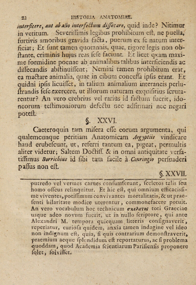 interficere^ mt ab alio mterfeilum difiicare^ quid inde? Nitimut in vetimriL Severiffiiiiis legibus prohibitam cft, ne puella, furtivis amoribus gravida facta, puerum ex fe natiioi inter¬ ficiat; Et fiint tamen quotannis, quae, rigore legis non ob- ftante, crimihis hujus reas fefe faciant. Ec licet qy.am maxi¬ me formidine poenae ab animalibus talibus interficiendis ac diflecandis abllinuiffent; Nemini tamen prohibitum erat, ea raaftare animalia, quae iii cibum concelTa ipfis erant. Et quidni ipfis licuilTet, io talium animalium interaneis perlu- ftrandis fefeexercere, ut illorum naturam exquifitius fcriita- rentur? An vero crebrius vel rarius id factum fuerit, ido¬ neorum tertimoniorum defefiii nec aclfirmari nec negari poteft, §. XXVL Caeteroquin tam mifera efie eorum argumenta, qui qualemcunque peritiam Anatomicam Aegyptiis vindicare haud erubefcunt, ut, referri tantum ea, pJgeat, permultis aliter videtur; Saltem Doftill & in omni antiquitate verfa- tiffimus Borrkhms id fibi tam facile z Conrmgio perfuaderi pafibs non eft __ §. XXVII putredo vei vermes carnes confumferunt, fceietos talis fcu homo oheus reiinquitur. Et hic eft, qui omnium efficacisfi- me viventesj potiffimum convivantes mortalitatis, & ut prae- feiiti hilaritate modice uterentur, commonefacere potuit. An vero vocabulum hoc technicum (nteheros toti Graeciae usque adeo novum Fuerit, ut in nullo feriptore , qui ante Alexandri M. tempora quicquam litteris confignaverit, reperiatur, curiofa quidem, anxia tamen indagine vel ideo non indignum eil, quia, fi quis contrarium demonftraverit, praemium aeque rplendidum efi: reportaturus, ac fi problema quoddam ^ quod Academia fcientiarimi Parifienlis proponere fqletj foiviffet.