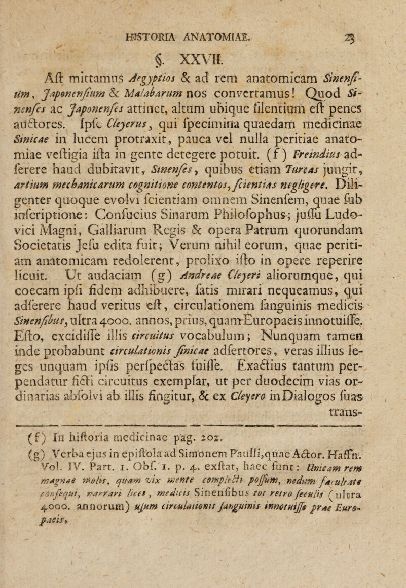 §. xxvn. Aft mittamus Aegyptios & ad rem anatomicam Sinenfi- Um, JapBnenJtim ^ UAlabarum nos convertamus! Quod Si- nenfes ac Japonenfes attinet, altum ubique (ilentium eft penes auilores. CUyerus ^ qui fpecimina quaedam medicinae SmicAe in lucem protraxit, pauca vel nulla peritiae anato- miae velligia ifta in gente detegere potuit, (jf ) Freindius ad- ferere haud dubitavit, Smenfes^ quibus etiam 7m4/jungit. Artium mechanicArum cognitione contentos^ fcientiAs negligere. Dili¬ genter quoque evolvi fcientiam omnem Sinenfem, quae fab inferiptione: Confucius Sinariim Philofophus; julTu Ludo- vici Magni, Galliarum Regis & opera Patrum quorundam Societatis Jefu edita fuit; Verum nihil eorum, quae periti¬ am anatomicam redolerent, prolixo ifto in opere reperire licuit. Ut audaciam (g) Andreae Cleyeri alioromque, qui coecam ipfi fidem adhibuere, fatis mirari nequeamus, qui adferere haud veritus eft, circulationem fanguinis medicis Sinenfibusy ultra 4000. annos, prius, quam Europaeis innotuilFe^ Efto, excidifie illis circuitus vocabulum; Nunquam tamen inde probabunt circuLattonis finkae adfertores, veras iilius le¬ ges unquam iplis perfpedtas fuifle. Exadtius tantum per¬ pendatur ficE circuitus exemplar, ut per duodecim vias or¬ dinarias abfolvi ab illis fingitur, & ex Cle^ero in Dialogos fuas trans- (f) In hiftoria medicinae pag. 202. (g) Verba ejus in epiftola ad Simonem Pauni,qiiae Adlor. HafFn. Vol. JV. Part. I. Obf. I. p. 4. exftat, haec fiint: Unicam rem maenae melis^ quayn vix tnente compltlU pojfum, nedum f/icultate (OrJequi^ narrari licet ^ medicts Sincrifibus tot retro feculis ultra 4000. annorum) ulum circMlaiioms janguinis innotuiffs prru paeis^