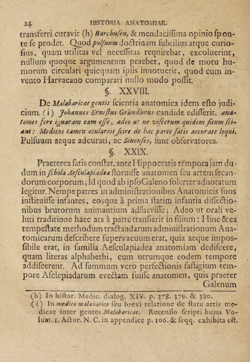 transferri caravit (h) Barcbufen^ Scmcndacifliiria opinio fpon- te fe prodet. Quod puljmm doflrinam fubiiiios atque curio- fius, quam utilitas vel neceffitas requirebat, excoluerint, nullum quoque argumentum praebet, quod dc motu hu¬ morum circulari quicqiiam iplis innotuerit, quod cum in¬ vento Harvaeano comparari nullo modo poffit. §. XXVHL ' De Maldarkaegentis fcientia anatomica idem efto judi¬ cium, fi) Jobmnes Erneflm Grmdiems tomes fere ignaram eam ejfe ^ adeo ut ne vifcerum quidem Jitum fci» ani: Medicos tamen ocularios Jcire de hac parte fatis accurate loqui, Pulfuum aeque adcurati, ac Sinenfesj ibnt obfervatores. §. XXIX. Praeterea latis condat, ante Hippocratis tempora jam du • dum in fcboU AefcuUpiadediiomiilc anatomen feu artem fecan- dorum corporum; Id quod ab ipfoGaleno folerter adnotatum legitur. Nempe patres in adminiftrationibus Anatomicis fuos inftituiffe infantes, eosqiie a prima ftatim infantia diffeftio- nibus brutorum animantium adfueviiTe; Adeo ut orali ve- iuti traditione haec ars apiitretraniierit in filium: Hinc & ea tempeftatc methodum traftandarum adminiftrarionum Ana¬ tomicarum defcribere fupervacuumerat, quia aeque impos- fibile erat, in familia Aefculapiadea anatomiam dedifcere, quam literas alphabethi, cum iitrumque eodem tempore addifcerent. Ad fummiim vero perfeftionis faftigium tem¬ pore Afclcpiadarum eveftam fuilfe anatomen, quis praeter Galenum (h) In liiflor. Medie, diaiog. XiV. 37.9- & 380* (i) \xi medico mddbarico feu brevi relatione de ftatu artis me^ dicae inter gentes MaUbarteas, Recenfio feripti hujus Vo- luai. I. Ador. N. C. in appendice p. lod. feqq. exhibita eft.