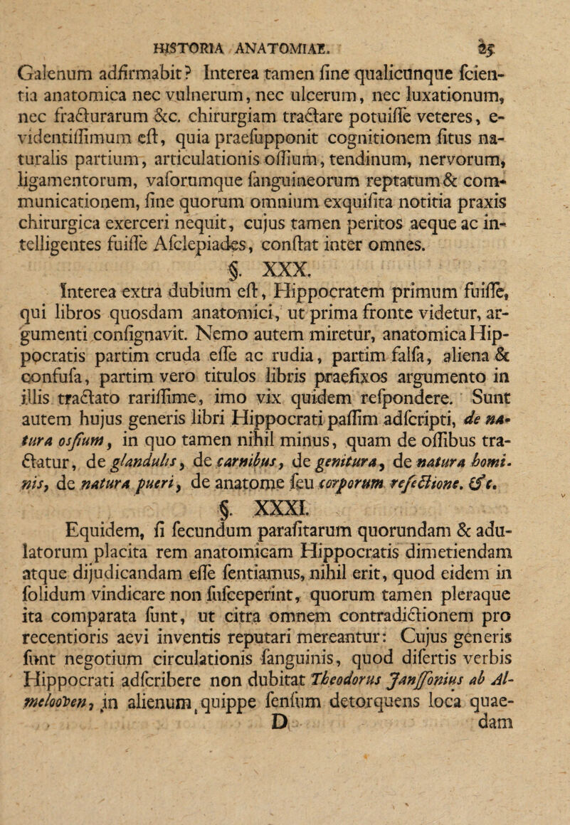 Galenum adfirmabit? Interea tamen fine qualicunque fcien- tia anatomica nec vulnerum, nec ulcerum, nec luxationum, nec fradturarum &c. chirurgiam traftare potuifie veteres, e- videntiffimum eft, quia praefupponit cognitionem fitus na¬ turalis partium, articulationisofiium,tendinum, nervorum, ligamentorum, vaforumque fanguineorum reptatum & com¬ municationem, fine quorum omnium exquifita notitia praxis chirurgica exerceri nequit, cujus tamen peritos aeque ac in- telligentes fuifle Afclepiades, confiat inter omnes. XXX. Interea extra dubium efi, Hippocratem primum fuifie, qui libros quosdam anatomici, ut prima fronte videtur, ar¬ gumenti confignavit. Nemo autem miretur, anatomica Hip¬ pocratis partim cruda efie ac rudia, partim falla, aliena & ejonfufa, partim vero titulos libris praefixos argumento in illis tradlato rarifiime, imo vix quidem refpondere.' Sunt autem hujus generis libri Hippocrati paffim adlcripti, de »4- tura osjium, in quo tamen nihil minus, quam de olfibus tra- ftatur, glandulisy carMiius, dcgenituray donatura horni, nisf de natura pueri y de anatome feu torporum refe^ione. (fc. §. XXXI. Equidem, fi fecundum parafitarum quorundam & adu¬ latorum placita rem anatomicam Hippocratis dimetiendam atque dijudicandam efie fentiamus, nihil erit, quod eidem in folidum vindicare non fufeeperint, quorum tamen pleraque ita comparata funt, ut citra omnem contradiflionem pro recentioris aevi inventis reputari mereantur: Cujus generis funt negotium circulationis fanguinis, quod difertis verbis Hippocrati adferibere non dubitat Theodorus JanJfonius ab Al~ melootten-, pxi alienum, quippe fenliim detorquens loca quae- D dam