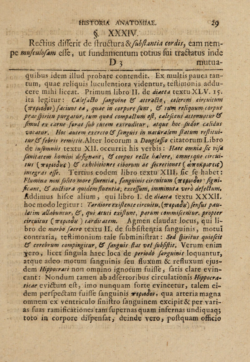 §. XXXIV. Reclins dillerif de ftrudl:ura&y«^y^4»*4 (ordis^ eam nem- muJcuiofAm elfe, ut fundamentum totius fui tradlatus inde D 3 mutua- — ■ > ■ ■ II. - - - - . 1 r- I —i ■ i i i ■» II»»* — '■ I ■ quibus idem illud probare contendit. Ex multis pauca tan¬ tum, quae reliquis luculentiora videntur, teftimonia addu¬ cere mihi liceat. Primum libro II. de diaeta textu XLV. ita legitur: Caltfa^o fanguine attraBo^ celerem circuitum (jrepioSev) faciunt ea ^ quae in corpore funt y (f tum reliquum corput praejpiritu purgatur y tum quod compagium eji, calefcens attenuatur Jtmul ex carne foras fub eUtem extruditur, atque hoc /udor calidus vocatur. Hoc autem excreto (5[anguis in naturalem flatum reflttuu tur(^febris remirtit,K\tQX locorum a DougUfflo citatorum Libro de infomniis textu XII. occurrit his verbis: Haec omnia ftc vifa [anitatem homini deflgnanf, corpus reUe habere^ omnesqUe circuU tUs ( ) CT exhibitiones ciborum ac fecretiones ( nLTrOKpta-us') integras ej[e. Tertius eodem libro textu XIIL fic fe habet: Vlumina non [olito more fluentia y [anguinis circuitum {Ttepio^ov figuU fleant y auHiora quidem fluentia y excejfumy imminuta vero defeHumt Addimus hifce alium, qui libro I. Ac diaeta textu XXXlI. hoc modo legitii r: Tardiore e xifl ente circuitUy [prepsoSis) fen[us pau~ latim allabumury y qui acuti exiflunty parum cemmifeentur. propter circuitus (^TT^pioSa ) tarditatem. Agmen claudat locus, qui li¬ bro de morbo [acres textu ll. de fublifteiitia fanguinis, motui contraria, teftimonium tale lubminiftrat: Sed (piritus quiefiit cerebrum compingitur y [anguis flat vel [ubflftit. Verum enim yero, licet lingula haec loca de periodo [anguinis loquantur, atque adeo motum fanguinis fcu fluxum & refluxum ejus¬ dem Hippocrati non omnino ignotum fuifle, fatis clare evin¬ cant : Nondum tamen ab adfertoribus circulationis Hippocra^ ticae evitatum eft, imo nunquam forte evincetur, talem ei¬ dem perfpefStam fuifle fanguinis Trepa^ov^ qua arteria magna omnem ex ventriculo liniftro fanguinem excipit & per vari¬ as fuas ramilicationes tam fupernas quam infernas undiquaqj toto in corpore difpcnfat, deinde vero , poftquam officio