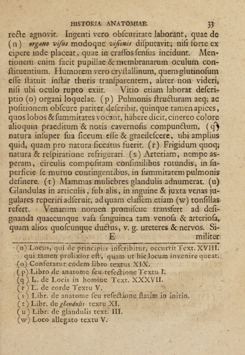 re£le agnovit. Ingenti vero obfcuritate laborant, quae de (ii) ergAm modo que vifionis difputavit; nili forte ex cipere inde placeat, quae in cralfosfenfus incidunt. Men¬ tionem enim facit pupillae & membranarum oculum con- flituentium. Humorem vero cryllallinum, quem glutinofum elTe ftatuit inftar thuris tranfparentem, aliter non videri, nili ubi oculo rupto exiit. Vitio etiam laborat deferi- ptio (o) organi loquelae, (p) Pulmonis ftrufturam aeq; ac politionem obfcure pariter deferibit, quinque tamen apices, quos lobos & fummitates vocant, habere dicit, cinereo colore alioqum praeditum & notis cavernofis compunflum, (q^ natura infuper fua liccum elle & gracilefeere, ubi amplius quid, quam pro natura ficcatiis fuerit, (r) Frigidum quoq; natura & relpiratione refrigerari, (s) Arteriam, nempe as¬ peram, circulis cornpofitam conlimilibus rotundis, in fu- perficie fe mutuo contingentibus, in fummitatem pulmonis delinere, (t) Mammas muliebres glandulis adnumerat. (ii) Glandulas in articulis, fub alis, in inguine & juxta venas ju¬ gulares reperiri adferuit, ad quam claffem etiam (w) tonlillas refert. Venarum nomen promilcue transfert ad deli- gnanda quaecunque vafa fanguinea tam venofa & arteriofa, quam alios quofeunque dudus, v. g. ureteres & nervos. Si- E militer (n) Locus, qui de principiis iiifcribitur, occurtitText. XVIII. qui tamen prolixior elV, quam ut h-ic locum invenire queat. (o) Conferatur eodem libro textus XIX. ( p) Libro de anatome feu refcdi:ion,e Textu I. (q ) L. de Locis in homine Text. XXXVIL (r) L. de corde Textu V. (s) Libr. de anatome feu refeAione flatim in Initio. ( t) Libr. gUndulis textu XI. (u) Libr. de glandulis text. III. (w) Loco allegato textu V.