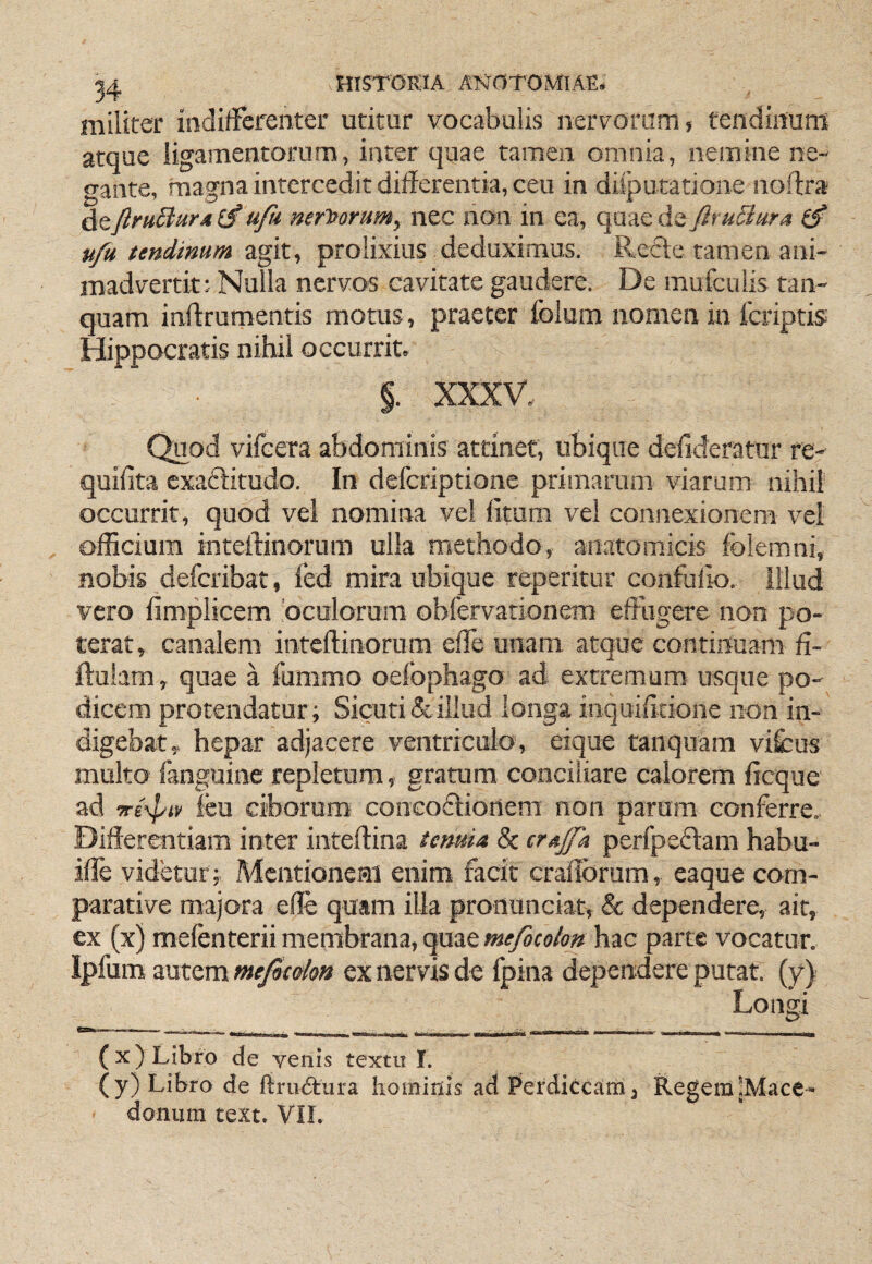 militer indifferenter utitur vocabulis nervorum j tendinum atque ligamentorum, inter quae tamen omnia, nemine ne¬ gante, magna intercedit differentia, ceu in ditputatione noftra deftruBurd ufu nervorum, nec non in ea, quae de firuSiura u/a tendimm zgMy prolixius deduximus. Refte tamen ani¬ madvertit: Nulla nervos cavitate gaudere. De mufculis tan- quam infftumentis motus , praeter folum nomen in Icriptis Hippocratis nihil occurrit. §. XXXV. Quod vifcera abdominis attinet, ubique deilderatur re- quifita cxaftitudo. In defcriptione primarum viarum nihil occurrit, quod vel nomina vel litum vel connexionem vel officium inteftinorum ulla methodo, anatomicis fblemni, nobis defcribat, fed mira ubique repetitur confuiio. illud vero fimplicem 'oculorum obfervarionem effugere non po¬ terat, canalem inteftinorum effe unam atque continuam fi- ffulam, quae a fummo oefophago ad extremum usque po¬ dicem protendatur; Sicuri & illud longa inquifftione non in¬ digebat, hepar adjacere ventriculo, eique tanquam vilcus multo languine repletura, gratum conciliare calorem ffcque ad ■Tre^iv ieu ciborum concodlionem non parum conferre. Differentiam inter inteftina temia 8c iTAjfa perfpedlam habu- iffe videtur ; Mentionem enim facit crafforum, eaque com¬ parative majora effe quam illa pronunciat, & dependere, ait, ex (x) mefenterii membrana, quae meficolon hac parte vocatur. Iphm smcmmejSco/o» ex nervis de Ipina dependere putat, (y) Longi - T - -1 ■ ■ 11 Ilii. - - Iiuriiiii Illi ■ millli' 1« II • mivt ,fm i\ ■ ■■ i l I -n I I Utrnmm I ■■ p — (x) Libro de yenis textu 1. (y) Libro de ftru6tura homiuis ad Perdiccam 3 RegemjMace-^» donum text. VIL