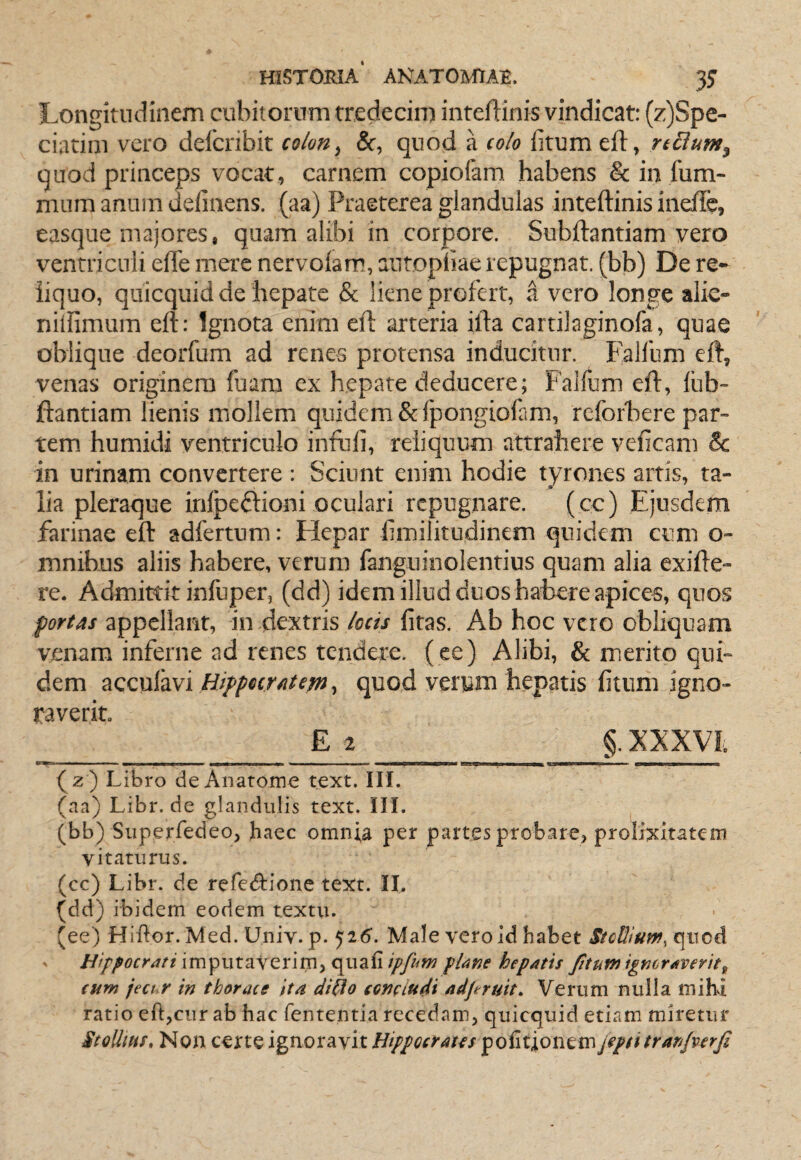 Longitudinem cubitorum tredecim inteftinis vindicat: (z)Spe- ciatiin vero delbribit colon ^ &, quod a colo fitum eft, regium, quod princeps vocat, carnem copiofam habens & in liim- niLim anum definens. (aa) Praeterea glandulas inteftinis inefle, easque majores, quam alibi in corpore. Subftantiam vero ventriculi efte mere nervoiam, aiitopliae repugnat, (bb) De re¬ liquo, quicquid de hepate & liene profert, a vero longe alie- nillimum eft: Ignota enim eft arteria ifta cartilaginofa, quae oblique deorfum ad renes protensa inducitur. Falfiim eft, venas originem fuara ex hepate deducere; Falfum eft, fiib” jftantiam lienis mollem quidem Scfpongiofam, reforbere par¬ tem humidi ventriculo infufi, reliquum attrahere veficam & in urinam convertere: Sciunt enim hodie tyrones artis, ta¬ lia pleraque infpeftioni oculari repugnare. (cc) Ejusdem farinae eft adfertum: Hepar fimilitudinem quidem cum o- mnibus aliis habere, verum fanguinolentius quam alia exifte- re. Admittit infuper, (dd) idem illud duos habere apicem, quos portas appellant, in dextris locis fitas. Ab hoc vero obliquam venam inferne ad renes tendere, ( ee) Alibi, & merito qui¬ dem zQQxxi^viHifpoiTiitcm^ quod verum hepatis fitum igno¬ raverit E 2 §. XXXVi n ■ -■ ■ —■ ^..1. II- I ■ Ii I ■wi ■ ■ ■ I I fi I Iiirwi 1.1 Wi I mw ■ I —I m 11' i ' ■mu i i (z ) Libro deAnatome text. HI. (aa) Libr. de glandulis text. IH. (bb) Siiperredeo, haec omnia per partes probare, prolixitatem vitaturus. (cc) Libr. de refecftionc text. II. (dd) ibidem eodem textu. (ee) Hiftor. Med. Univ. p. 526’. Male vero id habet StcWuw, quod Hippocrati imputaverim, quafi ipfim plane hepatis fitum ignoraverit^ eum ject r in thorace ita di^o conciudi adfiruit. Verum nulla mihi ratio eft,cur ab hac fententia recedam, quicquid etiam miretur StoUiHS» Non certe ignoravit Hippocrates politionem jepd tran/verfi