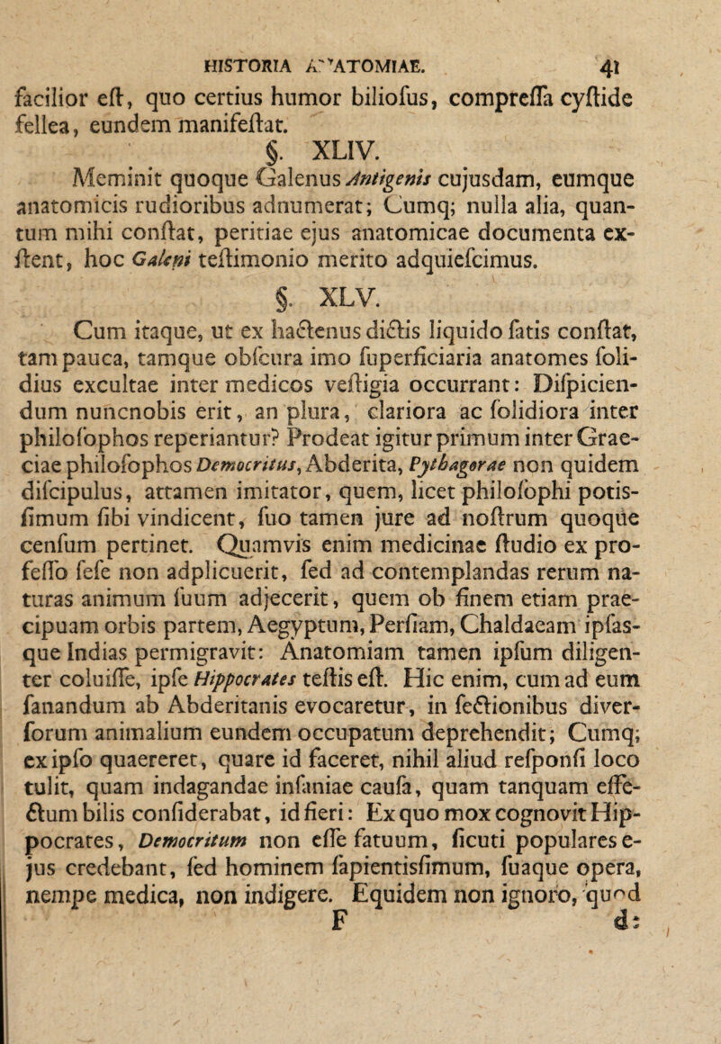 facilior eft, quo certius humor biliofus, comprcfla cyftide fellea, eundem manifeftat, §. XLIV. Meminit quoque Mtigenis cujusdam, eumque anatomicis rudioribus adnumerat; Cumq; nulla alia, quan¬ tum mihi conflat, peritiae ejus anatomicae documenta cx- flent, hoc GaUni teftimonio merito adquiefcimus, §. XLV. Cum itaque, ut ex haftenus di£lis liquido fatis conflat, tam pauca, tamque obfcura imo fuperficiaria anatomes foli- dius excultae inter medicos vefligia occurrant: Dilpicien- dum nuncnobis erit, an plura, clariora ac foJidiora inter philofophos reperiantur? Prodeat igitur primum inter Grae¬ ciae philofophosOf«*«>'iV«/, Abderita, Pytbag«rae non quidem diicipulus, attamen imitator, quem, licet philofbphi potis- fimum fibi vindicent, fuo tamen jure ad noflrum quoque cenfum pertinet. Quamvis enim medicinae fludio ex pro- feflb fefe non adplicuerit, fed ad contemplandas rerum na¬ turas animum fuum adjecerit, quem ob finem etiam prae¬ cipuam orbis partem, Aegyptum, Perfiam, Chaldaeam ipfas- que Indias permigravit: Anatomiam tamen ipfum diligen¬ ter coluifTe, ipfe Hippocrates teflis efl. Hic enim, cum ad eum fanandum ab Abderitanis evocaretur, in feftionibus diver- forum animalium eundem occupatum deprehendit; Cumq; cx ipfo quaereret, quare id faceret, nihil aliud refponfi loco tulit, quam indagandae infaniae caula, quam tanquam efle- ftum bilis confiderabat, id fieri: Ex quo mox cognovit Hip¬ pocrates, Democritum non cfTe fatuum, ficuti popularese- jus credebant, fed hominem fapientisfimum, fuaque opera, nempe medica, non indigere. Equidem non ignoro, iqu^^d F d: