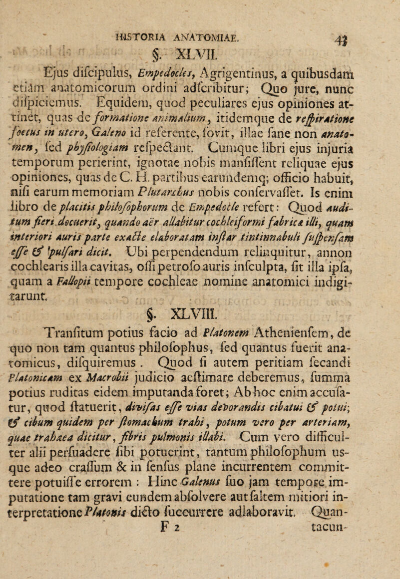 4} §. XLVII. Ejus difcipulus, Empedocles, Agrigentinus, a quibusdam cti;lm anatomicorum ordini adfcribitur; Quo jure, nunc difpiciemus. Equidem, quod peculiares ejus opiniones at¬ tinet, quas dc forsmtione Aumalsum, itidemque de rej^irAtione foetus in utero, Galeno id referente, fotit, illae fane non anato- men, led pbyjtologiam rcfpedant. Cumque libri ejus injuria temporum perierint, ignotae nobis manfilfent reliquae ejus opiniones, quasdeC.H. partibus earundemq; officio habuit, nifi earum memoriam Plutanhus nobis confervalTet. Is enim libro de placitis philofopborum de Empedocle refert: Quod Audi~ tum fieri , docuerit, quando aer aliahitur cochleiformi fabrica illi, quam interiori auris parte exaBe elaboratam infiar tintinnabuli Jufienfam ejfe (f \pulfari dicit. Ubi perpendendum relinquitur, annon cochlearis illa cavitas, offipetrofo auris infculpta, fit illa ipfa, quam a Eallopii tempore cochleae nomine anatomici indigi- tarunt. §. XLVIII. Tranfitum potius facio ad Platonem Athenienfem, de quo non tam quantus philofophus, fed quantus fuerit ana¬ tomicus, difquiremus . Quod fi autem peritiam fecandi Platonicam ex Macrobii judicio aeftimare deberemus, fumma potius ruditas eidem imputanda foret; Ab hoc enim accuba¬ tur, quod ftatuerit, divifas effe vias devorandis cibatui (fi potui-, ffi cibum quidem per ftomackum trahi, potum vero per arteriam, quae trahaea dicitur, fibris pulmonis illabi. Cmn vero difficul¬ ter alii perfuadere fibi poraerint, tantum philofophum us¬ que adeo craflum &: in fenfus plane incurrentem commit¬ tere potuilfe errorem : Hinc Galenus fiio jam tempore im¬ putatione tam gravi eundem abfolvere autfakem mitiori in¬ terpretationedifto fuccurrere adlaboravit. Quan- F 2 tacun-