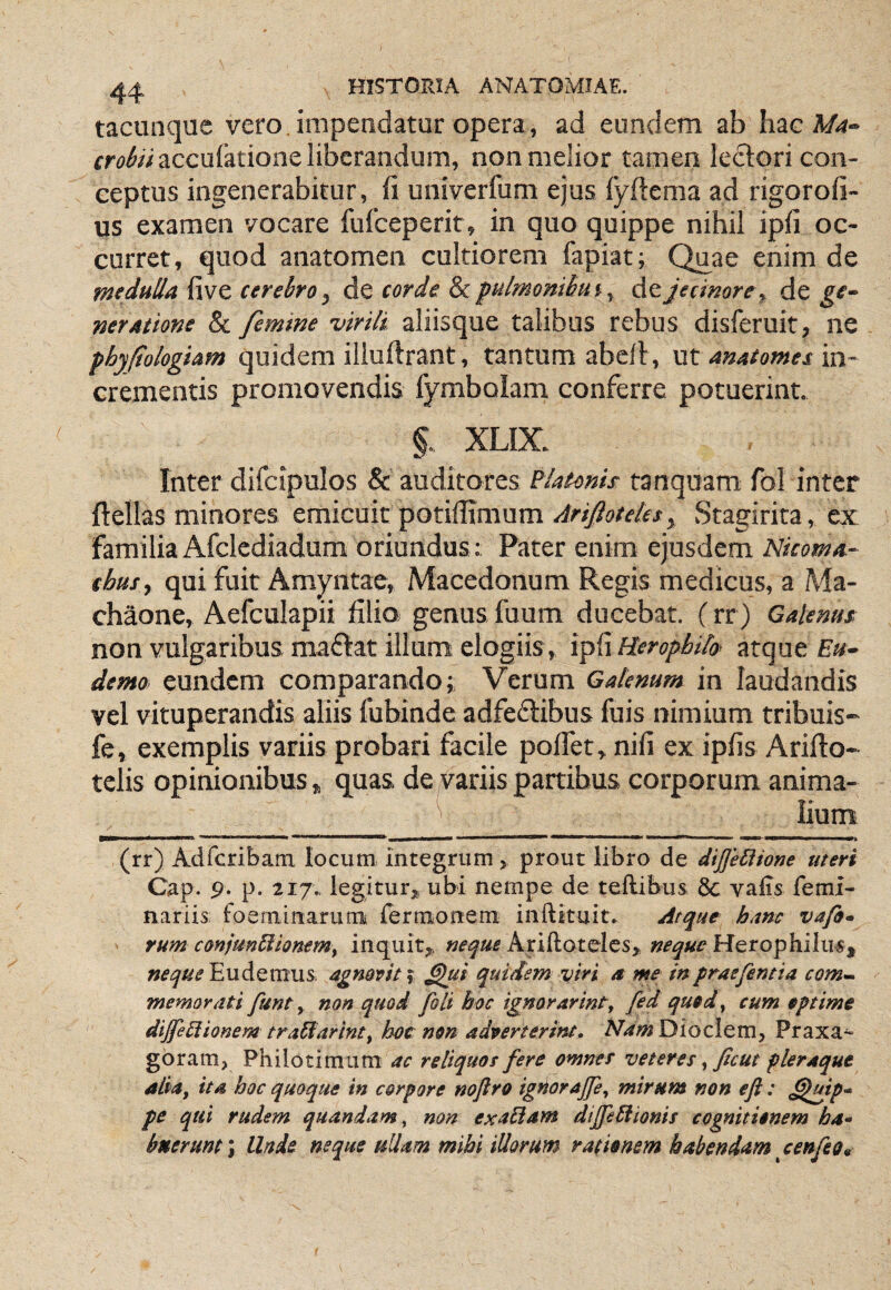 tacunque vero, impendatur opera, ad eundem ab hac A/4- crobii accufatione liberandum, non melior tamen lectori con¬ ceptus ingenerabitur, fi univerfum ejus fyftema ad rigorofi- us examen vocare fuiceperit, in quo quippe nihil ipfi oc¬ curret, quod anatomen cultiorem fapiat; Quae enim de medulla five cerebro, de corde &pulmonibuiy de jecimre^ de ge¬ neratione & femine virili aliisque talibus rebus disferuit, ne phyfologiam quidem illuftrant, tantum abell, ut anatomes in¬ crementis promovendis fymbolam conferre potuerint. §. XLIX. Inter difcipulos & auditores Flatonis tanquam fol inter ftellas minores emicuit potiffimum Ariftotelet^ Stagirita, ex familia Afclediadum oriundus: Pater enim ejusdem Nicoma- thusy qui fuit Amyntae, Macedonum Regis medicus, a Ma¬ chaone, Aefculapii filio genus fuum ducebat. (rr) Galenus non vulgaribus maftat illum elogiis, i^{\Rerophilo‘ atque demo eundem comparando; Verum Galenum in laudandis vel vituperandis aliis fubinde adfeftibus fuis nimium tribuis- fe, exemplis variis probari facile polfet, nifi ex ipfis Arifto- tclis opinionibus, quas de variis partibus corporum anima- ^ Kum mammmmmarnmmmmmimitima (rr) Adfcribam Iocum= integrum > prout libro de diJJeSisone meri C^p. 9* p. 217.. legiturjt. ubi nempe de teftibus 8c valis femi- nariis foeminaruni fermonem inftkuit. Arque hanc vafi- rum coniunBionemy inquit^ neque Ariftotelcs,. neque Herophilus, neque Eudemus. agmvit y quidem viri a me in fraefemia com» memorati funty non quod foti hoc ignorarinty fed qued,^ cum eptime dtjfe^ionem tradiarlnt^ hoc non adverterint» A7i(#;»Dioclem, Praxa^ goram, Philotimum ac reliquos fere omnes veteres ^ ficut pleraque aliity ita hoc quoque in corpore noftro ignorajfcy mirum non efl : ^Igip* pe qui rudem quandam^ non exaBam diJfe5lionis cognitionem ha* bnerunt\ Unde neque ullam mihi illorum rationem habendam anfeo9