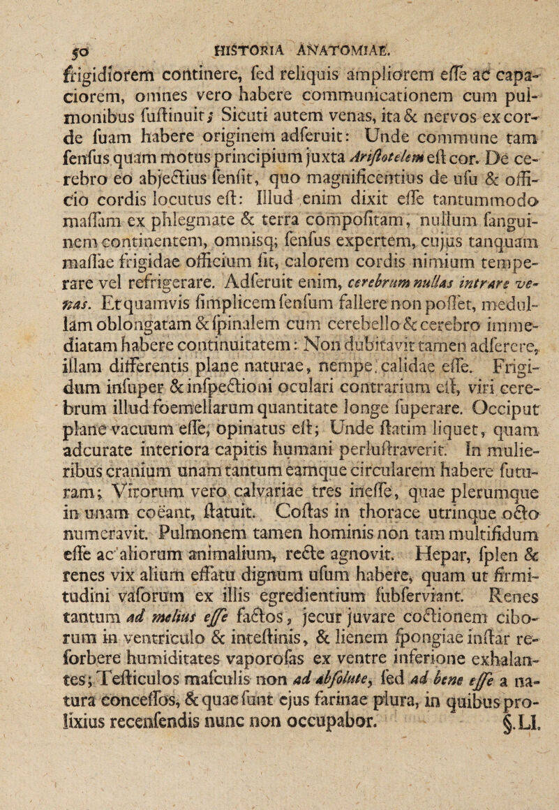 ffigidiofem continere, fed reliquis ampliorem efle ac capa¬ ciorem, omnes vero habere communicationem cum pul¬ monibus fuftinuir; Sicuti autem venas, ita& nervos excor¬ de fuam habere originem adferuit: Unde commune tam fenfus quam motus principium juxta Ariflotelem eft cor. De ce¬ rebro eo abjectius leniit, quo magnificentius de ufu & offi¬ cio cordis locutus efl: Illud enim dixit ede tantummodo madam ex phlegmate & terra compofitam , nullum fangui- nem eontinentem, omnisq; lenfus expertem, cujiis tanquam madae frigidae officium Iit, calorem cordis nimium tempe¬ rare vel refrigerare. Adferuit enim, cerebrum nullas intrare ve¬ nas. Etquamvis limplicem fenfum fallere non podet, medul¬ lam oblongatam &lpinalem cum cerebello & cerebro imme¬ diatam habere continuitatem: Non dubitavit tamen adferere, illam differentis plane naturae, nempe.calidae ede. Frigi¬ dum inluper &infpeiSl:ioni oculari contrarium etl, viri cere¬ brum illud foemellarum quantitate longe fuperare. Occiput plane vacuum ede, opinatus eil; Unde ftatim liquet, quam adcurate interiora capitis humani periuftraverit. In mulie¬ ribus cranium unam tantum eamque circularem habere fu tu¬ ram; Virorum vero, calvariae tres ineffe, quae plerumque in unam coeant, Ilatuit. Coftas in thorace utrinque ofto numeravit. Pulmonem tamen hominis non tara multifidum effe ac aliorum animalium, rc£tc agnovit. Hepar, fplen & renes vix alium effatu dignum ufum habere, quam ut firmi¬ tudini vaforum ex illis egredientium lubferviant. Renes tantum ad melius ejfe fa6tos, jecur juvare codlionem cibo¬ rum in ventriculo & inteftinis, & lienem fpongiae indar re- forbere humiditates vaporofas ex ventre inferione exhalan¬ tes; Tediculosmafcul is non ad abfolute, fed ad bene eJfe a na¬ tura conceffos, & quae funt ejus farinae plura, in quibus pro¬ lixius recenfendis nunc non occupabor. §. LI.