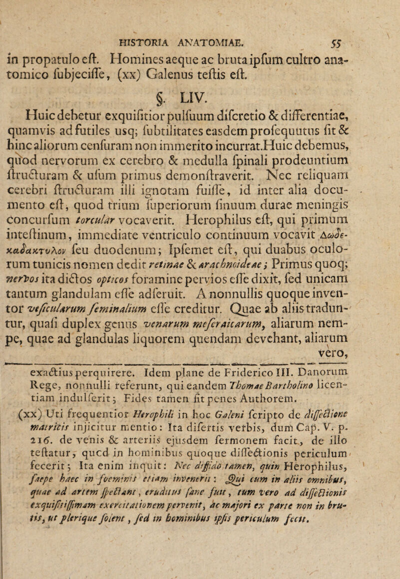 in propatulo eft. Homines aeque ac bruta ipfum cultro ana¬ tomico lubjecifle, (xx) Galenus teftis eft. §. LIV. Huic debetur exquifitior pulfuum difcretio 8c differentiae, quamvis ad futiles usq; Ibbtilitates easdem profequutus fit& hinc aliorum cenfuram non immerito incurrat.Huic debemus, qiiod nervorum ex cerebro & medulla fpinali prodeuntium ftruduram & ufum primus demonftraverit. Nec reliquam cerebri ftrufluram illi ignotam fuiffe, id inter alia docu¬ mento eft, quod trium lliperiorum fiiiuum durae meningis concurfiim torcuUr vocaverit. Herophilus eft, qui primum inteftinum, immediate ventriculo continuum vocavit y.GL^ciLKT^Kov feu duodenum; Ipfemet eft, qui duabus oculo¬ rum tunicis nomen dedit retmae ScArachmideae j Primus quoq; V€ri>os ita diftos optues foramine pervios efte dixit, fed unicam tantum glandulam efte adferuir. A nonnullis quoque inven¬ tor ut/icuUrum feminalium efte creditur. Quae ab aliis tradun¬ tur, quafi duplex genus aenarum meferakarum^ aliarum nem¬ pe, quae ad glandulas liquorem quendam devehant, aliarum vero, exa6lius perquirere. Idem plane de Friderico III. Danorum Rege, nonnulli referunt, c^nitSin^tmThomaeBartholino licen¬ tiam indulferit; Fides tamen fit penes Authorem* (xx) Uti frequentior Hirophili in hoc Galeni feripto de difficVtsne matricis injicitur mentio: Ita difertis verbis, dumCap. V. p. 21(5. de venis & arteriis ejusdem Termonem facit , de illo teftatur, qued in hominibus quoque difiedtionis periculum fecerit; Ita enim inquit; Nec eiffido,tamen^ t^uin faepe haec in foeminis etiam invenerit: ^ui cum in aliis omnibus^ quae ad artem jpeftant, etudnus fane fmt, tum vero ad dijJeHionis exquiJltilJimaTn exercitationem pervenit^ ac majori ex parte non in ftru- iiSy ut plerique filent, fid m bomimbus tpjis periculum fectt.