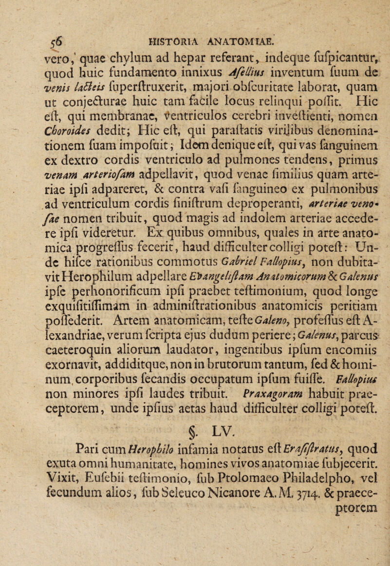 vero,' quae chylum ad hepar referant^ indeque fufpicantur, quod huic fundamento innixus AfeUius inventum fuum de venis laBeis fuperftruxerit, majori obfcuritate iaborat, quam ut conjefturae huic tam facile locus relinqui pollit. Hic eft, qui membranae, t^entriculos cerebri invellienti, nomen Choroides dedit; Hic ell, qui paraftatis virijibus denomina¬ tionem fuam impofoit; Idem denique eil, qui vas fanguinem ex dextro cordis ventriculo ad pulmones tendens, primus venam arteriofam adpeliavit, quod venae fimilius quam arte¬ riae ipli adpareret, & contra vafi finguineo ex pulmonibus ad ventriculum cordis finiftrum deproperanti, arteriae veno- fae nomen tribuit, quod magis ad indolem arteriae accede¬ re ipli videretur. Ex quibus omnibus, quales in arte anato¬ mica progreffus fecerit, haud difficulter colligi poteft: Un¬ de hifce rationibus commotus Gabrkl Faliopius, non dubita¬ vit Herophilum adpellare E^angeltflam Anatomicorum Sc Galenus ipfc perhonorificum ipli praebet teftimonium, quod longe exquifitillimam in adminiftrationibus anatomicis peritiam polfederit. Artem anatomicam, tefte Galeno, profelTus eft A- lexandriae, verum fcripta ejus dudum periere; Galenus, parcus- caeteroquin aliorum laudator, ingentibus ipfum encomiis exornavit, addiditque, non in brutorum tantum, led& homi¬ num, corporibus fecandis occupatum ipfum fuilfe. Fallopim non minores ipli laudes tribuit. Praxagoram habuit prae¬ ceptorem , unde ipfius aetas haud difficulter colligi poteft. §. LV. Pari cum Heropbih infamia notatus eft Erajlftratus, quod exuta omni humanitate, homines vivos anatomiae fubjecerit. Vixit, Eufebii teftimonio, fub Ptolomaeo Philadelpho, vel fecundum alios, fub Seleuco Nicanore A, M. 3714. & praece¬ ptorem