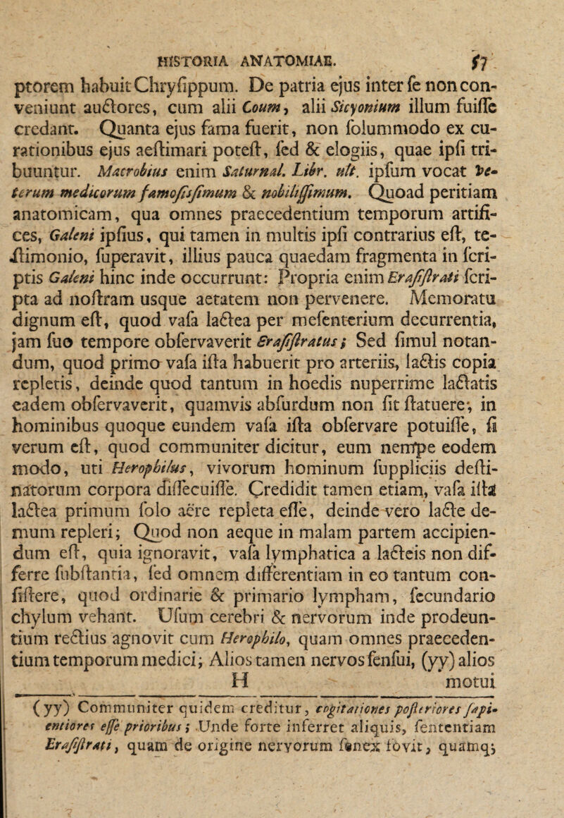 ptorem habuit Chryfippum. De patria ejus inter fe non con¬ veniunt au£lores, cum alii Coum, alii Sicyonium illum fuiflc credanr. Quanta ejus fama fuerit, non folummodo ex cu¬ rationibus ejus aeftimari poteft, fcd & elogiis, quae ipli tri¬ buuntur. Macrobius enim Satarnd. Libr. nlt. ipfum vocat be- terum medicorum famofisfimum & nobiliffimum. Quoad peritiam anatomicam, qua omnes praecedentium temporum artifi¬ ces, Galeni ipfius, qui tamen in multis ipfi contrarius efl:, te- ilimonio, fuperavit, illius pauca quaedam fragmenta in (cri¬ ptis Galeni hinc inde occurrunt: Propria tnim Era/ftraii kn- pta ad nofiram usque aetatem non pervenere. Memoratu dignum efl, quod vafa laftea per mefentcrium decurrentia, jam fuo tempore obfervaverit Srafiftratusi Sed fimul notan¬ dum, quod primo vafa ifta habuerit pro arteriis, laftis copia repletis, deinde quod tantum in hoedis nuperrime ladatis eadem obfervaverit, quamvis abfurdum non fit fiatuere-, in hominibus quoque eundem vafa ifta obfervare potuifie, fi verum cft, quod communiter dicitur, eum nernpe eodem modo, uti Herophilus, vivorum hominum fuppliciis defti- natorum corpora difiecuifie. Credidit tamen etiam, vafa illi laftea primum folo aere repleta efie, deinde vero la£l:e de¬ mum repleri; Quod non aeque in malam partem accipien¬ dum efi, quia ignoravit, vafa lymphatica a laftcis non dif¬ ferre fiibftanria, fed omnem differentiam in eo tantum con- fiffere, quod ordinarie & primario lympham, fecundario chylum vehant. Ufum cerebri & nervorum inde prodeun¬ tium re£tius agnovit cum Hersphilo, quam omnes praeceden¬ tium temporum medici; Alios tamen nervos fenfui, (yy) alios H motui (yy) Communiter quidem creditur, cf>gitariof?es pofierrorer fdpi^ emioret e fe prioribus; Unde forte inferret aliquis, fentcntiam BrdfiJIraht quam de origine nervorum f«n« fovit ^ quamqj