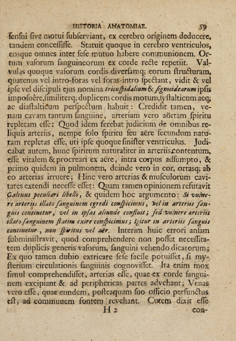 fcnfui five motui fubferviaiit, ex cerebro originem deducere, tandem conceffiffe. Statuit quoque in cerebro ventriculos, cosque omnes inter fefe mutuo habere communionem. Or¬ tum vafarum fanguineorum ex corde re6le repetiit. Val¬ vulas quoque vaforum cordis diverfamq; eorum ftrufturaiii, quatenus vel intro-foras vel foras-intro Ipeflant, vidit & vel ipfevel difcipuli ejus nomina, trkujpidalmrn di/gmoidcarHm\i^{\% imporuere,iimiliterq; duplicem cordis motum,lyftalticum aeq; ac diaftalti(5um perfpedum habuit: Credidit tamen, ve¬ nam cavam tantum fanguine, arteriam vero aortam fpirim repletam efle: Quod idem ferebat judicium dc omnibus re¬ liquis arteriis, nempe folo fpirku feu a&e fecundum natu¬ ram repletas effe, uti ipfe quoque finifter ventriculus. Judi¬ cabat autem, hunc fpiritum naturaliter in arteriisrontentum, cfle vitalem & proaxari ex aere, intra corpus adfumpto, & primo quidem in pulmonem, deinde vero in cor, ortasq; ab eo arterias irruere; Hinc vero arterias &mufculorum cavi¬ tates extendi necelTe ellet: Quam tamen opinionem refutavit Cdlenus libello^ & quidem hoc argumento : Si'vulne¬ re arteriis illate fanguine m egredi conficimus, >el in arteriis fm • guis continetur y vel in ipfas aliunde confluit*, fed vulnere arter iis illato fanguin em ftatim exire conficimus Igitur in arteriis /anguis continetur , non f tritus vel aer. Interkn huic errori anlam fubminiilravit, quod comprehendere non poflet neceffita- tem duplicis generis vaforum, fanguini vehendo dicatorum; Ex quo tamen dubio extricare fefe facile poruiffet, my- fterium circulationis fanguinis cognoviffet. Ita enim mox limiil comprehendilTet, arterias efie, quae cx corde fangui- nem excipiant & ad periphericas partes advehant; Venas vero dfe, quae eundem, pofteaquam fuo officio perfiinftus eft, ad communem fontem tovehant. Cucem dixit effie H 2 con-