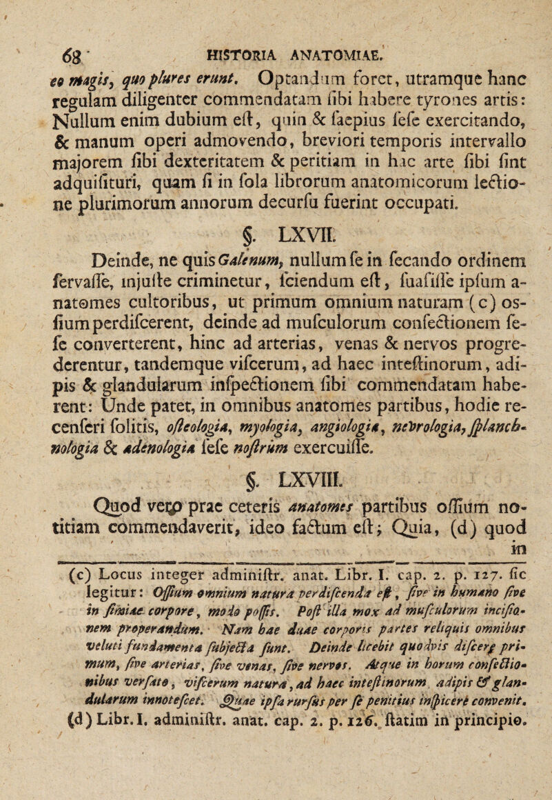 es mgis, quo plura erunt. Optandam foret, utramque hanc regulam diligenter commendatam libi habere tyrones artis: Nullum enim dubium eft, quin & faepius fefe exercitando, & manum operi admovendo, breviori temporis intervallo majorem fibi dexteritatem & peritiam in hac arte fibi fint adquidturi, quam fi in fola librorum anatomicorum leftio- ne plurimorum annorum decurfu fuerint occupati. §. LXVIl. Deinde, ne quis Galenum, nullum fe in fecando ordinem fervafie, injuile criminetur, fciendumeft, fuafilfe ipfum a- natomes cultoribus, ut primum omnium naturam (c) os- lium perdifeerent, deinde ad mufculorum confectionem fe¬ fe converterent, hinc ad arterias, venas & nervos progre¬ derentur, tandemque vifcerum, ad haec inteftinorum, adi¬ pis ix. glandularum inQaeftionem fibi commendatam habe¬ rent: Unde patet, in omnibus anatomes partibus, hodie re- cenferi folitis, ofleologia, myokgia, angiologia, neiorologia, j^Uneb-^ nologiu &: udem logia fefe mflrkm exercuilfe. §. LXVIII. Quod veip prae ceteris anatomet partibus o/Hum no¬ titiam commendaverit, ideo faflum eft; Quia, (d) quod f y • m (c) Locus integer adminiftr. aiiat. Libr. I. cap. 2. p. 127. fic legitur: Ojjlam amnium natura perdifcenda , five in humano pve in fimiac corpore ^ moio poffts. Pofi illa mox ad mufculorum incifo- nem properandum» Nam bae duae cor portu partes reliquis omnibus veluti fundamenta fubjedia fune. Deinde licebit quodpis dtfcerp pri* mum^ ftoe arterias^ /tve venas, fiee nerpos. Atque in horum confeHio^ mhus verfato^ vifcerum natura^ad haec intejiinorum adipis glan^ duiarum imotefceh ^Uae ipfarurfus per fe penitius in^icerb convenit, (d) Libr.I. admimftr. anat. cap. 2. p. 12^. ftatitn iil principio.