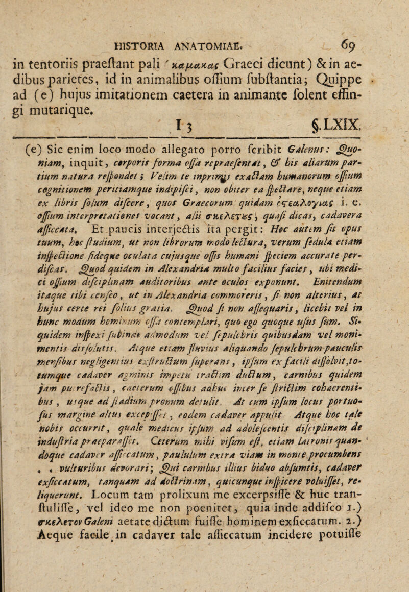 in tentoriis praeflant pali 'Ka/no.>ccif Graeci dicunt) &in ae¬ dibus parietes, id in animalibus olTlum fubftantia; Quippe ad (e) hujus imitationem caetera in animante folent effin¬ gi mutarique. I3 §.LXIX. (e) Sic enim loco modo allegato porro feribit Galenus: niam^ inquit, c$rporis forma ofj'a repraefentat ^ his aliarum par- tium natura rejpondet ,* l^eltm te tnprirrgs exaUam humanorum offtum cognitionem peritiamque indtpifci, non obiter ea jpeliare^ neque etiam ex libris filum difiere, quos Graecorum quidam i. e. ofium interpretationes vocant y alii qua fi dic as y cadavera ajftccata^ Et paucis interjedtis ita pergit: Hec autem fit opus tuumy hoc fi udiurn^ ut non librorum modo leti ura^ verum fedula et tam injpe^ione fideque oculata cujusque offis humani Jpeciem accurate per¬ di fias. fifuod quidem in Alexandria multo facilius facies y ubi medi¬ ci offium difciplinam auditoribus ante oculos exponunt. Enitendum itaque ttbi tenfio, ut tn Alexandria commoreris, fi non alterius, at hujus certe rei filius gratia, ^uod fi non ajjequaris, licebit vel in hunc modum hemh^/m ojfa contempUrty quo ego quoque ujus fum. Si¬ quidem inipexi fubinde admodum vel fepulchris quibusdam vel mont- mentis dtsfolutts. Atque ettam fiuvtus aliquando fipulcbrum pauculis menfibus negligentius exftruUum fuperans y ipjurn ex facili dijjblvitpo- tum^e cadaver agminis impetu traEfim duEium y carnibus quidem jam pu refatlis, caeterum cffibtis aakut inier fe ftriEiim cohaerenti¬ bus , usque ad jtadium pronum detulit- Jt cum ipfum locus portuo- fus margine altus excep-jf i . eodem cadaver appulit Atque hoc tale nobis occurrit, quale medicus ipjum ad adolefientis dijciplinam de induftria praepara fiet. Ceterum mihi vifum eft, etiam latronis quan¬ doque cadaver affi catum, paululum extra viam in moni e procumbens 4 « vulturibus devorari; ^i carnibus illius htduo abfumtis, cadaver txficcatumy tanquam ad doEirinam, quicunque injpicere voluijfety re¬ liquerunt, Locum tam prolixum me excerpsilTe & huc tran- ftuliffe, vel ideo me non poenitet, quia inde addifeo i.) trutXtrov Galeni aetate dictum fuiffe hominem exficcatum. 2.) Aeque facile.in cadaver tale afliccatum incidere potuifle