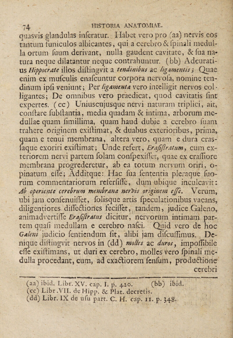 quasvis glandulas inferatur. Habet vero pro faa) nervis eos tantum funiculos albicantes, qui a cerebro & Ipinali medul¬ la ortum fuum derivant, nulla gaudent cavitate, & fiia na¬ tura neque dilatantur neque contrahuntur, ( bb) Adeurati- us Hippocrate illos diftingvit a tendinibus ac ligamentis •, Quae eriim ex mufculis enafcuntur corpora nervofa, nomine ten¬ dinum ipii veniunt; Per ligamenta v^ero intclligit nervos col¬ ligantes; De omnibus vero praedicat, quod cavitatis fint expertes, (cc) Uniuscujusque nervi naturam triplici, ait, conflare fubflantia, media quadam & intima, arborum me¬ dullae quam fimillima, quam haud dubie a cerebro fuam trahere originem exiftimat, & duabus exterioribus, prima, quam e tenui membrana, altera vero, quam e dura cras- faque exoriri exiftimat; Unde refert, Erajiflratum, cura ex¬ teriorem nervi partem folam confpcxifter, quae ex cralliore membrana progrederetur, ab ea totum nervum oriri, o- pinattim efte; Additque: Hac fua fententia pleraque fuo- rura commentariorum referfifle, dum ubique inculcavit: Ab operiente cerebrum membrana nerhis originem ejfe. Verum, ubi jam conlenuiftet, folisque artis fpcculationibus vacans, diligentiores diftedliones feciftet, tandem, judice Galeno, animadvertifte Erajiflratus dicitur, nervorum intimam par¬ tem quafi medullam e cerebro nafci. Qiaid vero de hoc Galeni judicio fenticndum Iit, alibi jam difcullimus. De¬ nique diftingvit nervos in (dd) molles ac duros, impoftibile efte exiftimans, ut duri ex cerebro, molles vero fpinali me¬ dulla procedant, cum, ad exactiorem fcnfum, produCtioiic cerebri (aa) ibid. Libr. XV. cap. I. p. 416. (bb) ibid. Qc) Libr.VII. deHipp. Sc Piat, decretis. (dd) Libr. IX de nfu part. C. H. c.ip. il. p. J48.