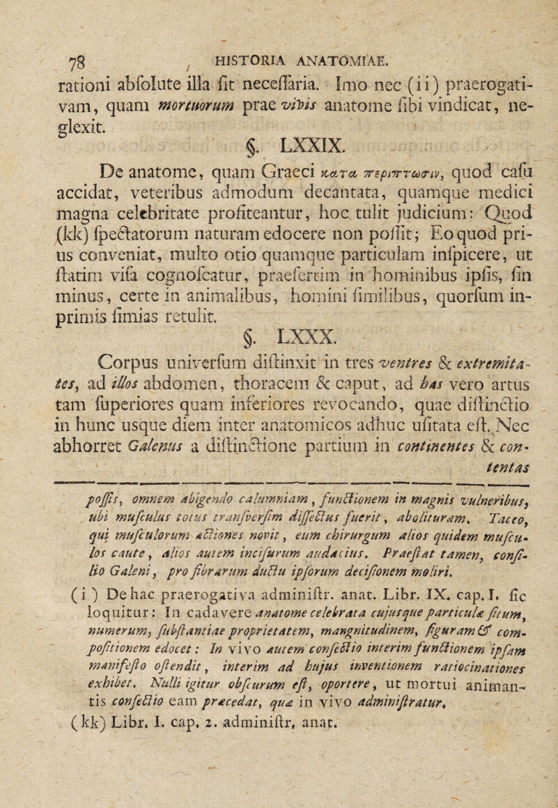 rationi abfolute illa fit necefiaria. Imo nec (ii) praerogati¬ vam , quam mortuorum prae anatome fibi vindicat, ne¬ glexit. §. LXXIX. De anatome, quam Graeci 7repi7rra)Tii;, quod cafu accidat, veteribus admodum decantata, quamque medici magna celebritate profiteantur, hoc tulit judicium: Quod (kk) Ipeftatorum naturam edocere non pollit; Eo quod pri¬ us conveniat, multo otio quamque particulam inlpicere, ut jflatim vifa cognofeatur, praeferrim in hominibus ipfis, fin minus, certe in animalibus, homini fimilibus, quorfum in- primis fimias retulit. §. LXXX. Corpus uaiverfum difrinxit in tres ‘ventres & extremita¬ tes^ ad Illos abdomen, thoracem & caput, ad has vero artus tam fuperiores quam inferiores revocando, quae difiinclio in hmic usque diem inter anatomicos adhuc ufitata efi. Nec abhorret Galenus a dillindiione partium in continentes & con¬ tentas poJjJsj omnem dbigendo calumniam , funblionem in magnis vulneribusj ubi mufculus totus tranfverfim dijJeUus fuerit ^ abolituram^ Taceo, qui mufculoYum acliones novit ^ eum chirurgum alios quidem mufcti- los caute, alios autem incifurum audacius» Praeftat tamen, conji- lio Galeni, pro fibrarum dupiu ipforum decifionem moliri. (i ) De hac praerogativa adminiftr. anat. Libr. IX* cap. !♦ fic loquitur: In cadavere anatome celebrata cujusque particula ficum, numerum^ fubftantiae proprietatem, mangmtudinem, figuram com- pofinionem edocet: In vi vo autem confieElio interim funUionem ipfiam manifeflo oftendit, interim ad hujus inventionem ratiocinationes exhibet. Nulli igitur obfcurum eft, oportere, ut mortui animan¬ tis confePlio eam pracedat, qua in vivo adminifiratur»