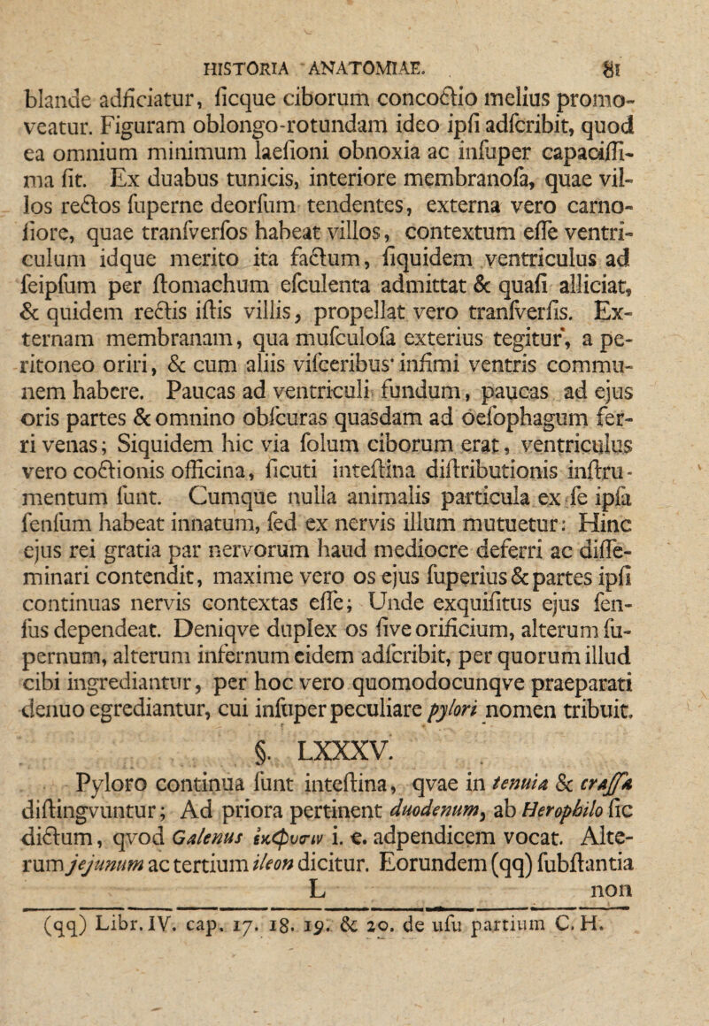 blande addciatur, ficque ciborum concoftlo melius promo¬ veatur. Figuram oblongo-rotundam ideo ipfi adlcribit, quod ea omnium minimum laefioni obnoxia ac infuper capadlH- ma fit. Ex duabus tunicis, interiore membranola, quae vil¬ los redlos fuperne deorfum tendentes, externa vero carno- liore, quae tranfverfos habeat villos, contextum efie ventri¬ culum idque merito ita fadlum, fiquidem ventriculus ad feipfum per jflomachum efculenta admittat & quafi alliciar, & quidem re£tis iftis villis, propellat vero tranlverfis. Ex¬ ternam membranam, qua mufculofa exterius tegitur, a pe¬ ritoneo oriri, & cum aliis vifceribus' infimi ventris commu¬ nem habere. Paucas ad ventriculi fundum, paucas ad ejus oris partes & omnino oblcuras quasdam ad oefophagum fer¬ ri venas; Siquidem hic via folum ciborum erat, ventricillus vero coftionis officina, ficuti inteftina diftributionis infiru- mentum funt. Cumque nulla animalis particula ex fie ipfa fenfum habeat innatum, fed ex nervis illum mutuetur: Hinc ejus rei gratia par nervorum haud mediocre deferri ac difie- minari contendit, maxime vero os ejus fuperius & partes ipfi continuas nervis contextas elfe; Unde exquifitus ejus fen- fus dependeat. Deniqve duplex os five orificium, alterum fu- pernum, alterum infernum eidem adferibit, per quorum illud cibi ingrediantur, per hoc vero quomodocunqve praeparati deiiuo egrediantur, cui infuper peculiare pylori nom&n tribuit. §. LXXXV. Pyloro continua funt inteftina, qvae in temU & crAffk diftingvuntur; Ad priora pertinent dmdemm^ ab Heropbilo fic diffum, qvod Galenus iK<pv<riv i. €. adpendicem vocat. Alte¬ rum jejunum ac tertium ileon dicitur. Eorundem (qq) fubftantia L non