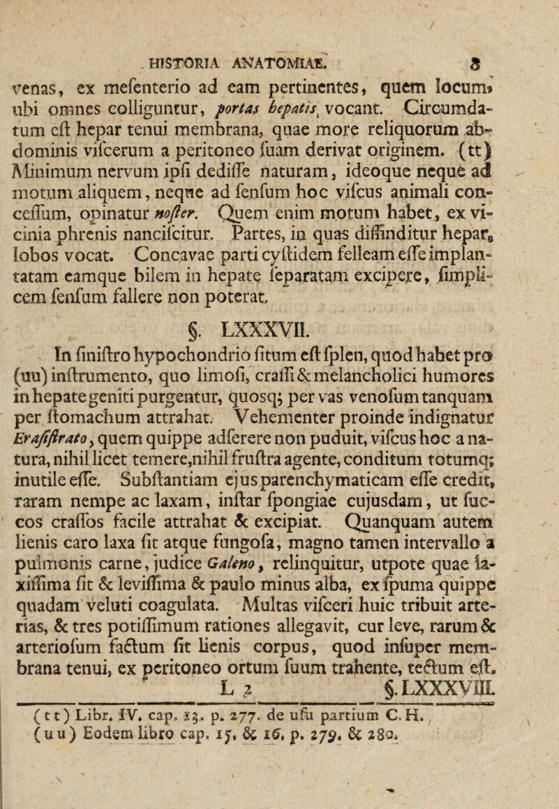 renas, ex mefenterio ad eam pertinentes, quem locum* ubi omnes colliguntur, fortaf hepatis^ vocant. Circumda¬ tum eft hepar tenui membrana, quae more reliquorum ab¬ dominis vilcerum a peritoneo luam derivat originem, (tt) Alinimum nervum ipfi dedifle naturam, ideoque neque ad motum aliquem, neqne ad fenfum hoc vjfcus animali con- ceiTum, opinatur Mofler. Quem enim motum habet , ex vi¬ cinia phrenis nancifeitur. Partes, in quas diffinditur hepaCg iobos vocat. Concavae parti cyftidem felleam elTe implan¬ tatam camque bilem in hepate feparatam excipere, .fimpll- cem fenfum fallere non poterat, §. LXXXVIl. In finiftro hypochondrio litum eft Iplen, quod habet pro (uu) inllrumento, quo limoli, cral1i&: melancholici humores in hepate geniti purgentur, quosq;pervas venofum tanquam per llomachum attrahat. Vehementer proinde indignatur Er, qacm quippe adferere non puduit, vifcus hoc a na¬ tura, nihil licet temere,nihilfruftra agente, conditum totumq; inutile elTe. Subftantiam cjusparenchymaticam efle credit, raram nempe ac laxam, inftar Ipongiae cujusdam, ut fuc- cos cralTos facile attrahat & excipiat. Quanquam autem lienis caro laxa Iit atque fungofa, magno tamen intervallo a pulmonis carne, judice GaUno, relinquitur, utpote quae ia- xiffima fit & leviffima & paulo minus alba, ex fpuma quippe quadam veluti coagulata. Multas vifceri huic tribuit arte¬ rias, & tres potiffimum rationes allegavit, cur leve, rarum & arteriofum faflum fit lienis corpus, quod inluper mem¬ brana tenui, ex peritoneo ortum fuum trahente, teftum eft. L ? §. LXXXVIIL I ■ ■ ——WM—«^1—i ■■ I I — ————a—w I II II ■■■!■■ Il■^ll !■ I I ■i-lil (tt) Libr. IV, cap. sj. p. 277. de ufa partium C.H. (uu) Eodem libro cap. ij, & 16, p. zjp, 8c 280.