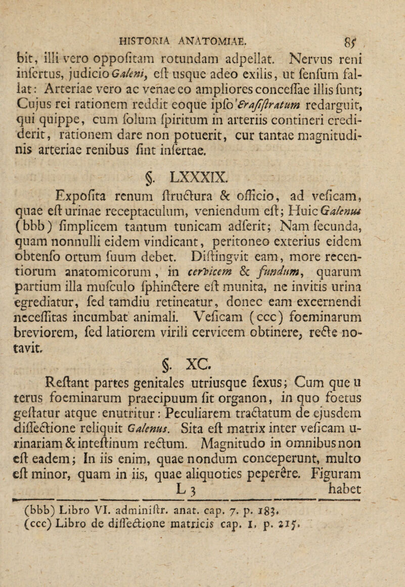 bit, illi vero oppoficam rotundam aclpeilat. Nervus reni infertus, judicioeft usque adeo exilis, ut fenfum fal¬ lat: Arteriae vero ac venae eo ampliores concelTae illis funt; Cujus rei rationem reddit eoque 'i^{o'£rafiftratum redarguit, qui quippe, cum folum Ipiritum in arteriis contineri credi¬ derit, rationem dare non potuerit, cur tantae magnitudi¬ nis arteriae renibus fint infertae. §. LXXXIX. Expolita renum llruftura & officio, ad velicam, quae efl:urinae receptaculum, veniendum eft; HuicGa/tntu (bbb) limplicem tantum tunicam adferit; Nam fecunda, quam nonnulli eidem vindicant, peritoneo exterius eidem obtenfo ortum fuum debet. Diftingvit eam , more rccen- tiorum anatomicorum, in cerVicem & fundum, quarum partium illa mufculo lphin£lere eft munita, ne invitis urina egrediatur, fedtamdiu retineatur, donec eam excernendi ncceffitas incumbat'animali. Veficam (ccc) foeminarum breviorem, fed latiorem virili cervicem obtinere, refle no¬ tavit. §. XC. Reftant partes genitales utriusque fexus; Cum que u terus foeminarum praecipuum fit organon, in quo foetus geftatur atque enutritur: Peculiarem traflatum de ejusdem difteftione reliquit Calenus. Sita eft matrix inter veficam u- rinariam&inteftinum reflum. Magnitudo in omnibus non eft eadem; Iniis enim, quae nondum conceperunt, multo eft minor, quam in iis, quae aliquoties peper8re. Figuram L 3 habet (bbb) Libro VI. adminiftr. anat. cap. 7. p. 183. (ccc) Libro de difledione matricis cap. i, p. 2iy.