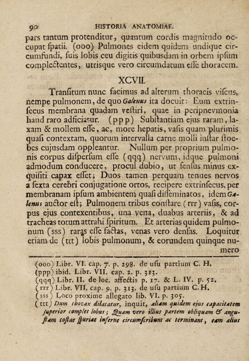 pars tantum protenditur, quantum cordis magnitudo oc¬ cupat fpatii. (ooo)> Pulmones eidem quidem undique cir¬ cumfundi, fuis lobis ceu digitis quibusdam in orbem ipliim compleftcntes, utrisque vero circumdatum ede thoracem, XCVII, Tranfitum nunc facimus ad alterum thoracis vilcns,. nempe pulmonem, de quoGa/ems ira docuit: Eum extrin- fecus membrana quadam vcftiri, quae in peripnevmonia haud raro addeiatur. (pp p) Subftantiam ejus raram, la¬ xam & mollem ede, ac, more hepatis, vafis quam plurimis quafi contextam, quorum intervalla carne molli indar ftoe- bes cujusdam oppleantur. Nullum per proprium pulmo¬ nis corpus difperfum ede (qqq) nervum , idque pulmoni admodum conducere, procul dubio , ut fenfus minus ex- quifiti capax edet; Duos tamen perquam tenues nervos a Icxta cerebri conjugatione ortos, recipere extrinfecus, per membranam ipfum ambientem quafi dideminatos, idem (?<*- lenui auctor ell; Pulmonem tribus conflare (rrr) vafis, cor¬ pus ejus contexentibus, una vena, duabus arteriis, & ad tracheas totum attrahi fpiritum. Et arterias quidem pulmo¬ num (sss) rar^s efie faflas, venas vero denfas. Loquitur etiam-de (ttt) lobis pulmonum, Sc eorundem quinque nu¬ mero (ooo) Libr. VI'. cap, 7. p. ipg. de ulix partium C. H, (ppp) ibid. Libr. VII. cap. 2. p. 313. (qqq) Libr. II. de loe. afFc<9:is p. 17. & L. IV. p. 52, (rrr) Libr. VII, cap. 9. p. 313. de ufu partium C.H. (sss) Loco proxime allegato lib. VI. p. 305. ( ttt) Dum thorax dilatatur, inquit, aliam quidem ejus capacitatem Juperhr complet lobus ,• §uam vero illius partem obliquam & angu- Jiam cojiae J^uriae inferne eireutnferibunt ac terminant, eam alius