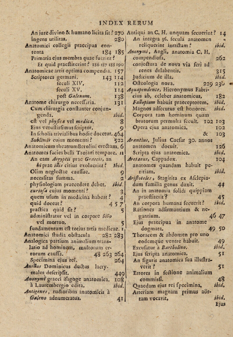 t INDEX RERUM jure divino 5c humano licita Iit f 270 ingens utilitas, 200 Anatomici collegii praecipua con¬ tenta 184 185 Primaria ejus membra quae fuerint ? Et quid praeftiterint ? 186187 188 190 Anatomicae artis optima compendia. 157 Scriptores germani, 143114 feculi XIV, 112 feculi XV, 114 poft Galenum, 138 Anatome chirurgo necelTaria, 131 Cumchirurgia conftanter conjun¬ genda, ihid, cft vel phyjica vel medica, 8 Ejus vetuftislimusferiptor, 9 In fcholis trivialibus hodie docetur, 464 Subliml's cujus momenti f ^22 Anatomicum theatrumBerolini eredum. 6 Anatomes facies belli Tiojarfi tempore, Ji An eam Jegyptii prae Graecisy an praecitius exoluerint ? ihid, Olim negledae caulTae, 9 necesfitas fuiiima. 2 ' phyfiologiam praecedere debet, ihid. curiofa cujus momenti ? 3 quem ufum in medicina habeat f 4 quid doceat? 4 5 7' pradica quid Ut ? 5 adminiftratur vel in corpore $i9o vcf mortuo, 5 fundamentum etl totius artis medicae. 1 Anatomici dudia obftacula. 282 283 Analogica partium animalium trans¬ latio ad hominem^ multorum cr- ' rorum caulTa, 48 263 264 Specimina ejus rei. 264 AneUus Dominicus dudus lacry- males defcriplit. 449 Anonymi ifagbge anatomica. 108 a Laurembergio edita, ihid, Antigenes y rudioribus anatomicis a GMeno adnumeratus, 41 Antiqui anC, H, unquam fecucrint? 14 An integra 36. fecula anatomen ■* reliquerint intadam ? ihid, Anof^miy Angli, anatomia C, H. compendiofa. 262 cDnjedura de nova via feri ad renes delabentis, 315 Judicium de illa, ihid. Ofteologia nova, 229 230 AquapendentCy Hieronymus Fabri¬ cius ab, celeber anatomicus, 182 Fallapium habuit praeceptorem, ibid^ Magnos adfecutus eft honores. ihid» Corpora tam hominum quam brutorum permulta fecui^t, 102 I03 Opera ejus anatomica, 102 & 103 Arantiusy Julius Caefar 30. annos anatomen docuit. 126 Scripta ejus anatomica, ihid^ Aretaeusi Cappadox. 104 anatomes quandam habuit pe¬ ritiam, ihid, Arijloteles» Stagirita ex Afclepia- dum familia genus duxit. 44 An in anatomia folidi quippiam praeditciit? 45 An corpora humana fecuerit ? Rationes adhrmantium & ne¬ gantium, 46 47 Ejus praecipua in anatome dogmata, 49 50 Thoracem St abdomen pro uno eodemque ventre habuit. 49 Excufatur a Bartholino, ibtdy Ejus feripta anatomica. 5^ An figuris anatornica fua illuftra- verit ? ^ 5^ Errores in fedionc animalium commisfi, 48 Quaedam ejus rei fpecimina, ihid^ Arteriam magnam primus aor¬ tam vocavit» Ejus