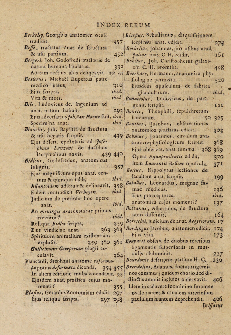 Georgiiis aiiatomen oculi tradidit, t tractatus anat. de ftrudura iSc ufti partium. Bergeri, ]oh. Gociofredi tra^iatus de natura humana laudittus. \Blo'sfius, Sebaftianus> dlsquifitlonem 4571 {cepfe&Js anat, edidit. 274 I Johanncs, pro tifibus acad. 452! anat. C. H. edidit. 161 \Bohiius, joh. ChiiO^ophcriis galaxi* 332 , am C. H. promifit. 490 Aortam regias alus delineavit, sjz 333 Heimanni, anatomica pby. Bes{erus t Mithael Rupertus patre medico natus. 310 Eius Rripta. ibid. Vita 5c mors, ibid. Bils, Ludovicus de, ingenium ad anat. natum habuit 293 Ejus adverrarius Horne fuit. ibtd. Spccim'na anat. ibid. BUnchi, Joh, Baptifta de ftrufiura 5c ufu hepatis fcripht. Ejus dilTerr, cpiftolatis ad Jofe» phum Lanzoni de dudibiis Jacrymalibus novis, 439 44*^ Bidlous, Godofrcdus, anatomicus jnhgnis. 357 Ejus magnificum opus anat, ccm tum 6c quinque tabb. ibid^ iiologiae peumxfa. 52O Ejusdcin opufculum de fabrica . giandulaium. thtd^ Bonaciolus y Ludovicus, de part. • genit, fcripfit. lal Bonett ^ Theophili, fepukhretum laudatum, 50 325 Bontius ^ Jacobus, obrervationcs anatomico piaflicas cdid* t. 303 ^'^^■Bohntus , Johannes, circuhim ana* tomKo-pbyhologicum Rnpfit. 368 Eius obrervat. anat. fumma. 368 369 Opera e^quapendentis edid-f, 370 item Laurentii '^eUini opufcula. 37I Bofcus y Hippolytus Icdiones de facultate anat. fcripfit. 199 Botallus, Leonardus, magnae fa- adferuitSc delineavit. 3581 ’ . > a» '.-•J J- rr Z. ^ ‘ medicus. Eidem contradixit Verheyen. tota , j. . , ' i \ EbJS praeceptores* ludicium de pretiolo hoc opere ^ ^ . ., • ihid, anatomica cu)us momenti? » * . Bottanus , Albe» tinus, de ftrudlura An tnentnpts arachnotdeae vnmus , ’ . inventor? Reliqua B.Moi feripta. 35p RemcK ludicium de anat. 17 Ejus vindiciae anat. Jacobus, anatomen edidit, 174 136 ibid^ 137 164 Spirituum animalium exiftcntiam Ejus vua. explofit. Guilielmum Cosvperum pkgii cufavit. 364 Blancardi, Stephgjti anatome reforma^ deformata 354 355 In altera editione multa emendavit, 355 Ejusdem anat. praftica cujus mo» menti f 355 BlapuSi GerardusZootomiam edidit* 297 reliqua feripta^ 297 298 359 360 q5i obfeiv. de duobus terctibuif 173 ligamentis fulpenforiis in mus¬ culis abdominis. Bourdonts defcnptio partium H C, Brendeliusy Adamus^ foetus trigemi* nos communi quidem chorio,fed di amniis inclufos obfervavit. Idem in cadavere foeminino foramen ovale patens & canalem arteriofum paululam hianteqr deprehepdiL 406 'Brijfae^s 227 230 405