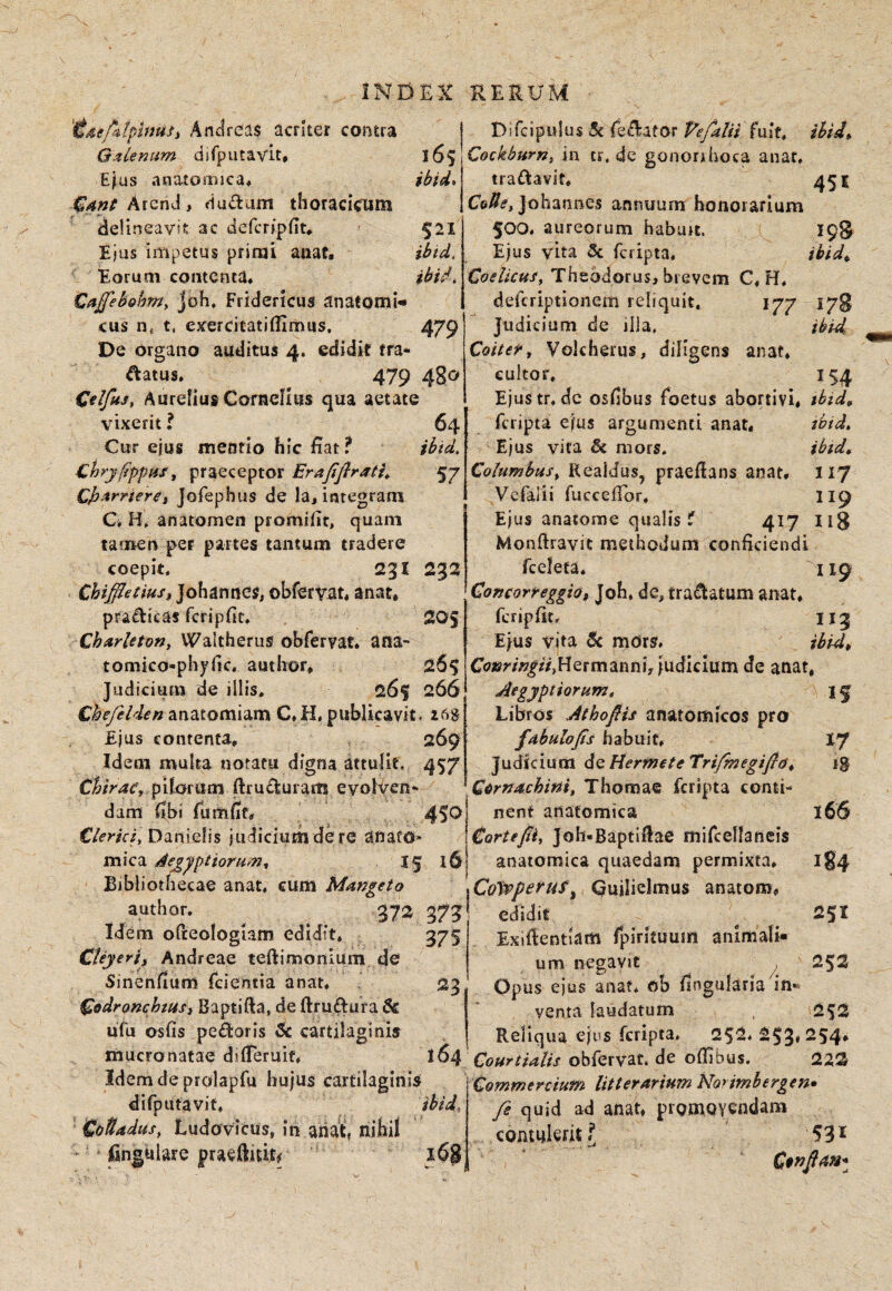 i6s ibid* ibid. 'ideptipinuii AndrSas acrker contra Gjtlenum djfputavit, E^us anatoiijjca» ArenJ, riudum thoracicum ' delineavit ac deferipdt# ' Ejus impetus primi anaf. Eorum contenta* Caffehghmy Joh, Fridericus anatomi cus t, exercitatiffimus, 479 De organo auditus 4. edidit tra- ftatus. 479 480 Olfus, Aurelius Cornelius qua aetate vixerit ? 64 Cttr ejus meatio hic fiat f ibid, Chry^ppHS, praeceptor Erajifirati,. 57 Cjy^rrierct Jofephus de la, integram C» anatomen promifit, quam tamen pet partes tantum tradere coepit. 231 232 ChiffletiuSi Johanties, obfervat* anat* pradicas fcripfit. 205 Chmrleton, Waltherus ohrervat* ana- tomico-phyllc, author* 26$ Judicium de illis, 26f 266 Chefelden anatomiam C.H. publicavit. 26S Ejus contenta, 269 Idem multa notatu digna attulit. 457 Chtrac'y p\lm\im ftrudurarn evolven¬ dam fibi fumfit# 45*^1 Danielis judiciurbi de re anato* ! mica ^ej^'^ptiorumy If l6| Bibliothecae anat, cum Mmgeto author. 372 373 Idem ofteologiam edidit, 375 Cteyerijf Andreae teftimonium de Sinendum fcientia anat. 23 ^odronchtus) Baptifta, de ftruftura 6c ufu osfis pedoris Sc cartilaginis Difcipulus 5c fedafor fuit, ibgJ» CockburK, in tr, de gonorrhoea anat, traflavit, 451 Co^^, Johannes annuum honorarium 500, aureorum haburt, 198 Ejus vita 5c feripta. ibidy. CoelicuSy Theodorus, brevem C. H. deferiptionem reliquit. 177 178 Judicium de illa. ibid Coitery Volcherus, diligens anat. cultor, 154 Ejus tr.dc osfibus foetus abortivi, tbtd^ feripta ejus argumenti anat, tbid. Ejus vita mors, ibid* Columbusy Realdus, praefians anat, 117 Vefalii fuccefibr. II9 Ejus anatome qualis f 417 Ii3 Monftravic methodum conficiendi rcelefa. 119 Comorreggi&t Joh. de, tra(ftatum anat, fcripfit, II3 Ejus vita Sc mors. ibid,, Co»r/>|i/,Hermannh judicium de anat, Aegyptiorum t I f Libros Athofiis anatomicos pro fdhulofis habuit, I7 Judicium dQHermeteTrifinegifidy ig Cdrndchini, Thomae feripta conti- ! nent anatomica 166 \€orteJiiy Joh.Baptifiae mircellancis anatomica quaedam permixta, 184 \Coi^peruf^ Cuilielmus anatom, ‘ edidit 251 Exiftentiam fpirituum animali¬ um negavit , 252 Opus ejus anaf. ob fingularia in¬ venta laudatum , 2^2 Reliqua ejus feripta, 252. 253« 254* mucronatae difieruif. 164 obfervat. de oflibus. 222 Idemde prolapfu hujus cartilaginis Commercium litterarium Norimhergen* difpUtavif. ibid, CoUadus, Ludovicus, in aiiat, nihil jfingulare pradiidc/ 16$ fe quid ad anat, promoYendam contulerit f 53^