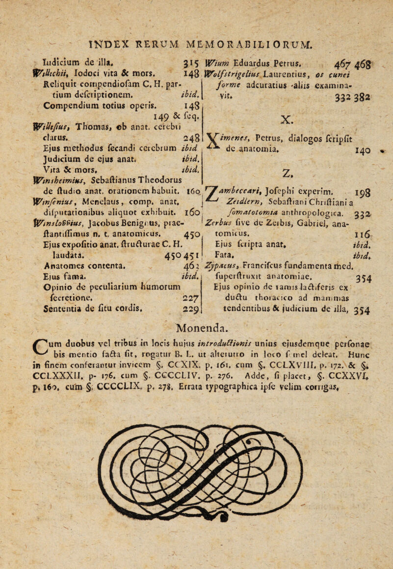 INDEX HERUM MEMORABILIORUM. Indicium de illa* 315 'i^tlitchiu lodoci vita $c mors, 148 Reliquit comjjendiofam C, H. par¬ tium defcriptionem. ibid. Compendium totius operis. 148 149 5c feq, Willtjtust ThomaSi ob anat. cerebri clarus. > 248 Ejus methodus fecandi cerebrum ibtd judicium de ejus anat. ibid. Vrta 5c mors. ibid. yH/miheimius^ Sebaftianus Theodorus de ftudio anat, orationem habuit, i6q Wmfimus^ Menelaus, comp, anat, j difputationibus aliquot exhibuit. 160 fl^insloB9fus, jacobusBenigi us, prae- RantiflTimus n. t, anatomicus. 450 Ejus expolitio anat. flru^urae C. H. laudatii. 450451 Anatomes contenta. 464 Eius fama. ibid. Opinio de peculiarium humorum fecretione. 22/ Sententia de Utu cordis. 229 Wium Eduardus Petrus. 467 468 Wolfstrigelius Laurentius, os cunei forme adeuratius -aliis examina¬ vit. 392 382 X. Petrus, dialogos fcripfit de anatomia. 140 Z. ^^ambecear/, Jofephi experim, 198 Zeidlernt Sebaftiani Chridiani a fomatotomia anthropologica. 332- Zerbus five de Zeibis, Gabriei, ana- tomirus. Ejus feripta anat. ibtd. Fata, ibtd^ ZypAiuSi Francifeus fundamenta rhed. fuperftruxit anatomiae, 354 Ejus opinio de iamis lactiferis ex du£tu thoracico ad mammas tendentibus judicium de ilia, 354 ^ Monenda. » Cum duobus vel tribus in locis hujus introduCiimis unius ejusdemque perfonae bis mentio fafta fit, rogatur B, L. ut alteiutro in loco f mcl deleat. Hunc in finem conferantur invicem §, CCXIX. p. 161. cum §. CCLXVlII. p. 172. & §, CCLXXXII. p- 176. cum §, CCCCLIV. p. 276. Adde, fi placet, CCXXVL p. 160, cu'm §, CCCCLIX., p. 27g. Errata typographica ipfe velim corrigas.
