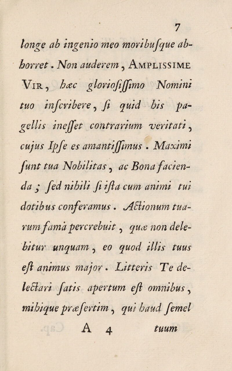 longe ab ingenio meo mori bufque ab¬ horret . Non auderem, Amplissime Vir, hac gloriofiffmo Nomtnt tuo infcribere, fi quid his pa¬ gellis inejfet contrarium veritati y cujus Ipfe es amantijfimus . Maximi Junt tua Nobilitas 5 ac Bona facien¬ da y fed nihili Ji ijla cum animi tui dotibus conferamus. jlHionum tua¬ rum fama percrebuit 5 quce non dele¬ bitur unquam 5 eo quod illis tuus efl animus major . Litteris Te de¬ le Bari fatis apertum efi omnibus ^ mihique praferttm, qui haud femel A 4