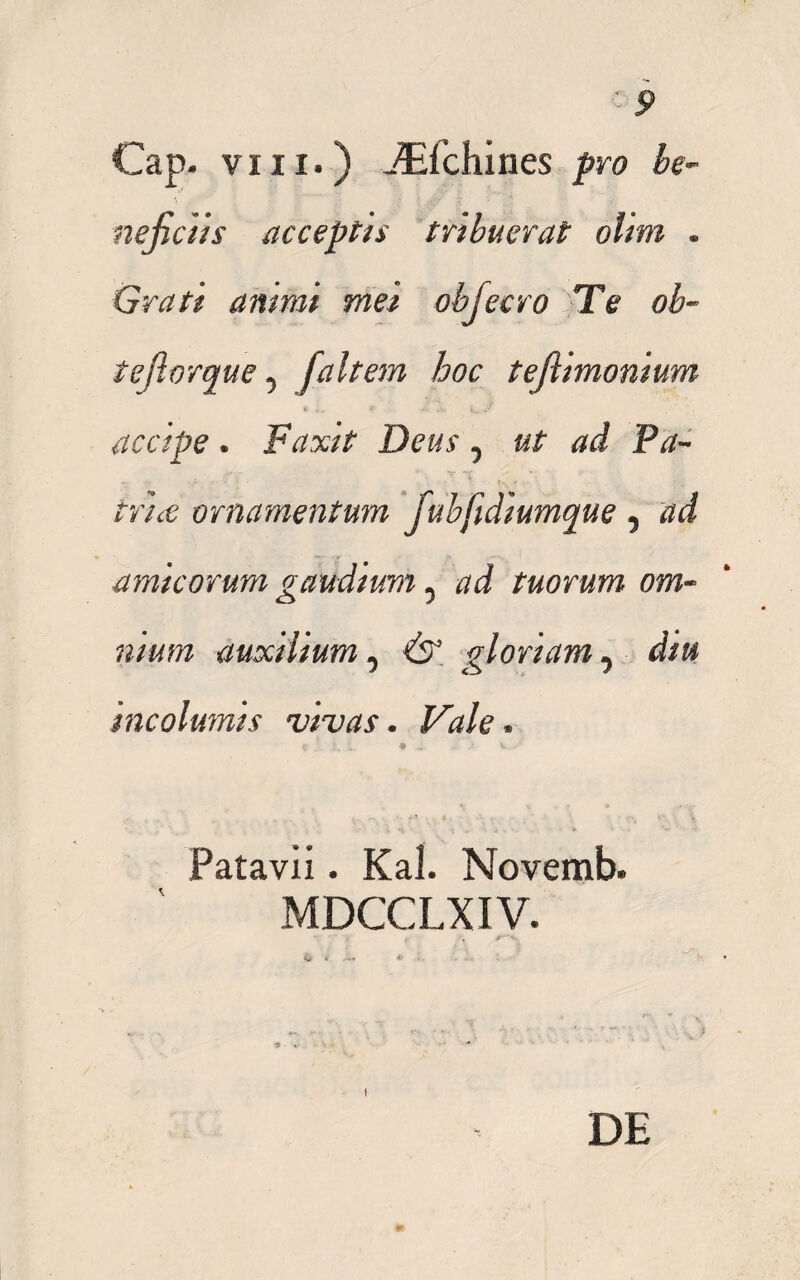 Cap- viii.) -^fchines pro he- nefietis acceptis tribuerat olim . Gratt antmi mei objecro Te ob- teftorque 5 /altem hoc tefiimonium * v ..V accipe. F<mY Deus, ut ad Pa¬ trice ornamentum Jubftdiumque 5 amicorum gaudium 5 #<i tuorum om¬ nium auxilium, gloriam ^ diu incolumis vivas. Vale. c ♦ V. Patavii. Kal. Novemb. MDCCLXIV. I DE