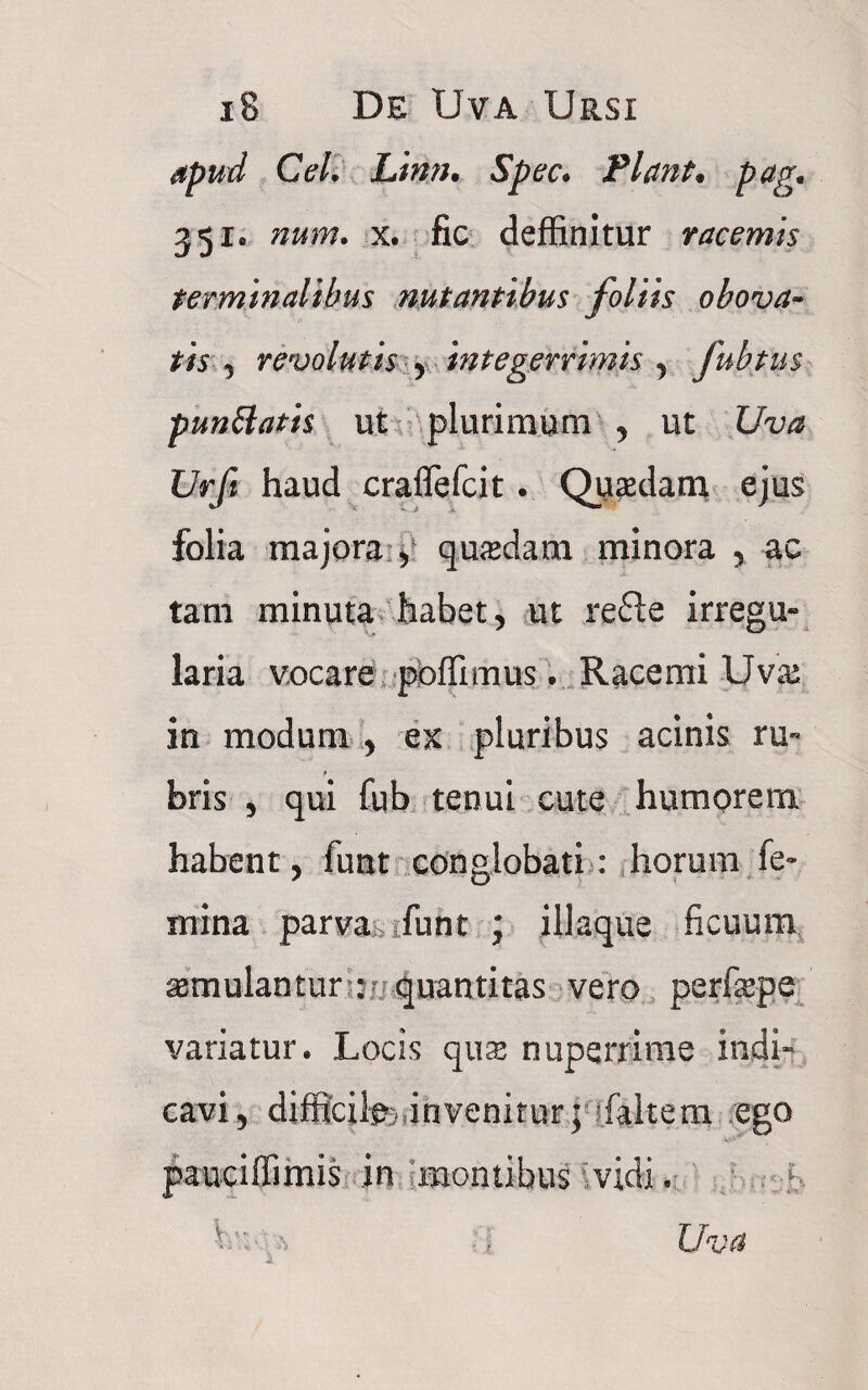 apud CeL Linn. Spec. Flant* pag* 351« num. x. fic deffinitur racemis terminalibus nutantibus foliis obova- tis , revolutis , integerrimis , fubtus punttatis ut plurimum , ut Uva Urft haud craffefcit • Qusedam ejus folia majora 5 quadam minora , ac tam minuta habet, ut refte irregu¬ laria vocare pioffimus. Racemi Uva^ in modum , ex pluribus acinis ru« bris , qui fub tenui cute humorem habent, funt conglobati: horum fe¬ mina parva i fu nt \ illaque ficuum asmulantur :- quantitas vero perfiepe variatur* Locis qua; nuperrime indi» cavi, difficife)invenitur; (altem ego pauciffimis in montibus vidi V Uva ■ i