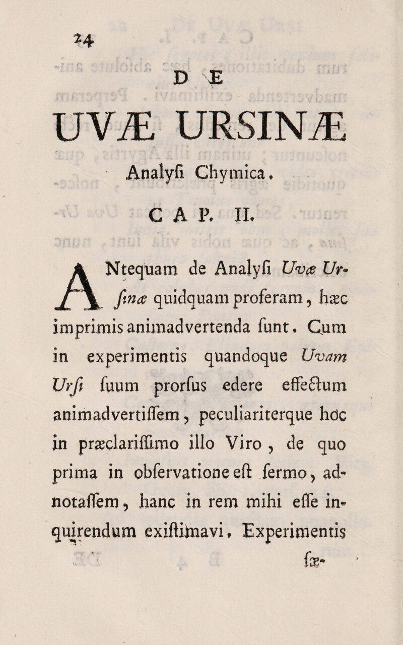 D E UVJ£ URSINA Analyli Chymica. C A P. II. ANtequam de Analyfi Uva Ur- fina quidquam proferam, hxc imprimis animadvertenda funt, Cjum in experimentis quandoque Uvam Urft fuum prorfus edere effeflum animadvertiifem, peculiariterque hdc in prteelariffimo illo Viro , de quo prima in obfervatione eft fermo, ad- notaflera, hanc in rem mihi effe in¬ quirendum exiftiinavi. Experimentis