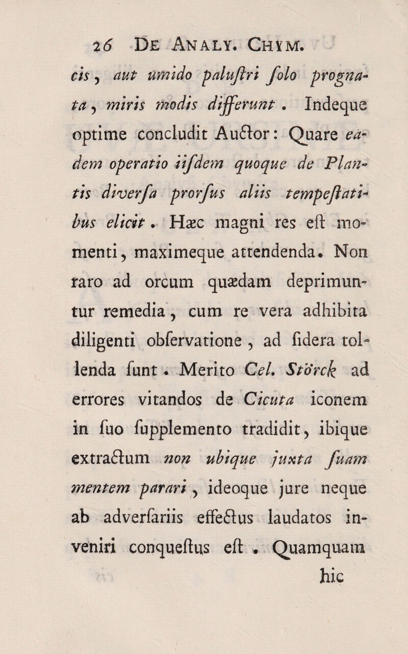 cis 5 aut umido paluflri folo progna¬ ta , miris modis differunt . Indeque optime concludit Auflor: Quare ea¬ dem operatio iifdem quoque de Plan¬ tis diverfa prorfus aliis tempeflati¬ bus elicit. Hasc magni res eft mo¬ menti ? maximeque attendenda. Non raro ad orcum quasdam deprimun¬ tur remedia, cum re vera adhibita diligenti obfervatione , ad fidera tol¬ lenda funt. Merito CeL Storck ad errores vitandos de Cicuta iconem in fuo fupplemento tradidit > ibique extraftum ?ion ubique juxta fuam mentem parari > ideoque jure neque ab adverfariis effe&us laudatos in¬ veniri conqueftus eft . Quamquam hic