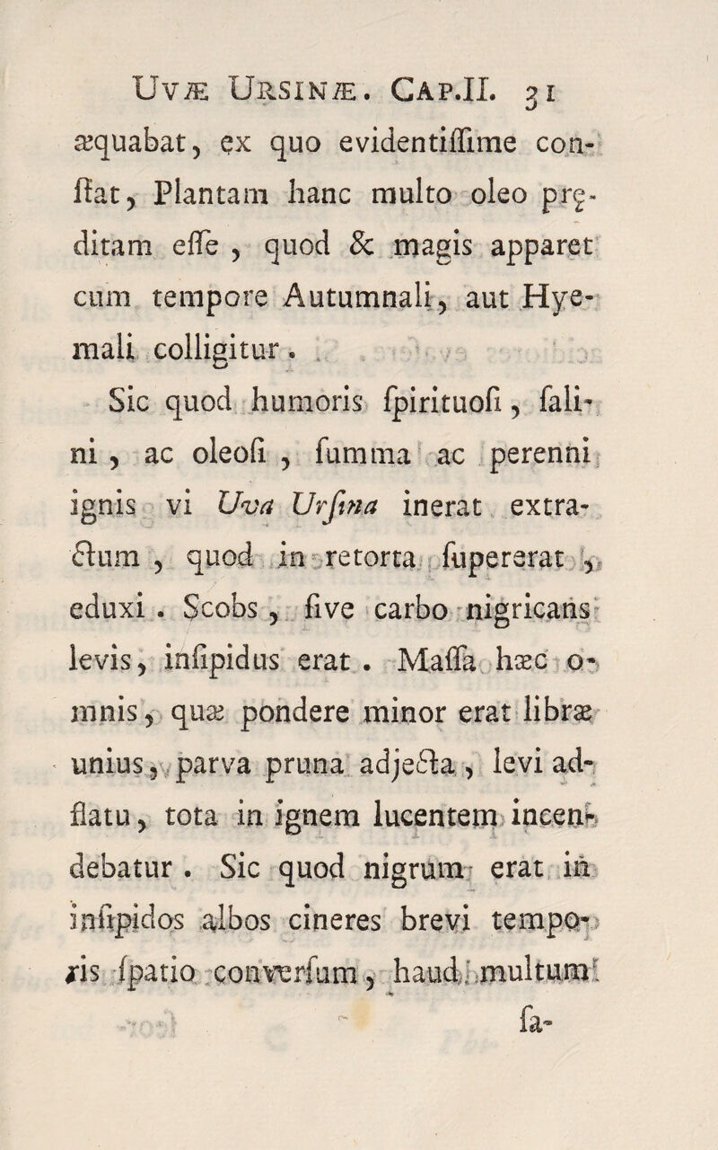 aequabat, ex quo evidentiffime con¬ fiat, Plantam hanc multo oleo prg- ditam efle , quod & magis apparet cum tempore Autumnali, aut Hye- mali colligitur. Sic quod humoris fpirituofi, fali- ni , ac oleofi , fumma ac perenni ignis vi Uva Urfma inerat extra- 61 um , quod in retorta fupererat , eduxi . Scobs, fi ve carbo nigricans levis, infipidus erat . Maffa haec o- mnis, quae pondere minor erat librae unius, parva pruna adjefla , levi ad- flatu, tota in ignem lucentem incen* debatur . Sic quod nigrum erat in infipidos albos cineres brevi tempo¬ ris (patio converfum, haud 'multum; 4» fa-