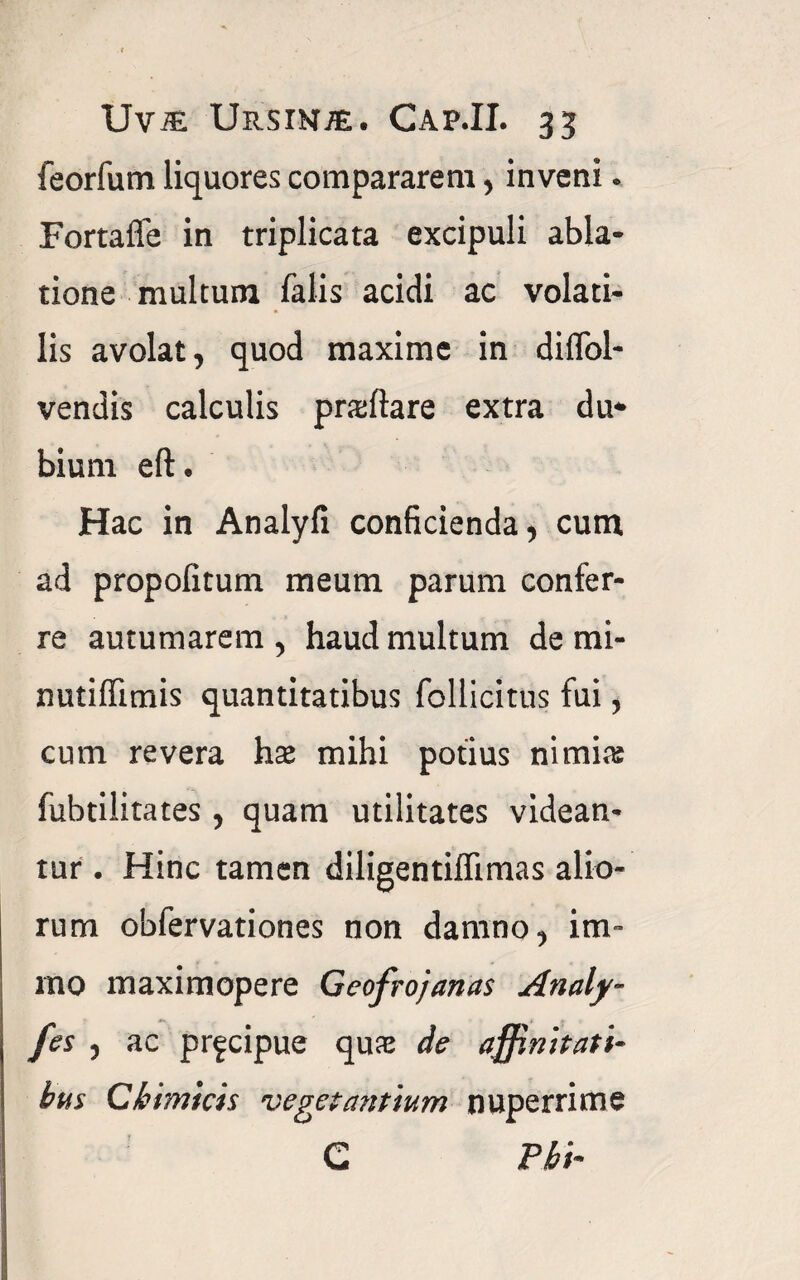 feorfum liquores compararem, inveni. Fortaffe in triplicata excipuli abla¬ tione multum falis acidi ac volati¬ lis avolat, quod maxime in diflol- vendis calculis prxftare extra du* bium eft. Hac in Analyfi conficienda, cum ad propolitum meum parum confer¬ re autumarem, haud multum de mi- nutiffimis quantitatibus follicitus fui, cum revera hx mihi potius nimias fubtilitates , quam utilitates videan¬ tur . Hinc tamen diligentiffimas alio¬ rum oblervationes non damno, im- mo maximopere Geofrojanas Analy- fes , ac pr^cipue qux de affinitati¬ bus C bimi cis veget mitium nuperrime G Pbi-