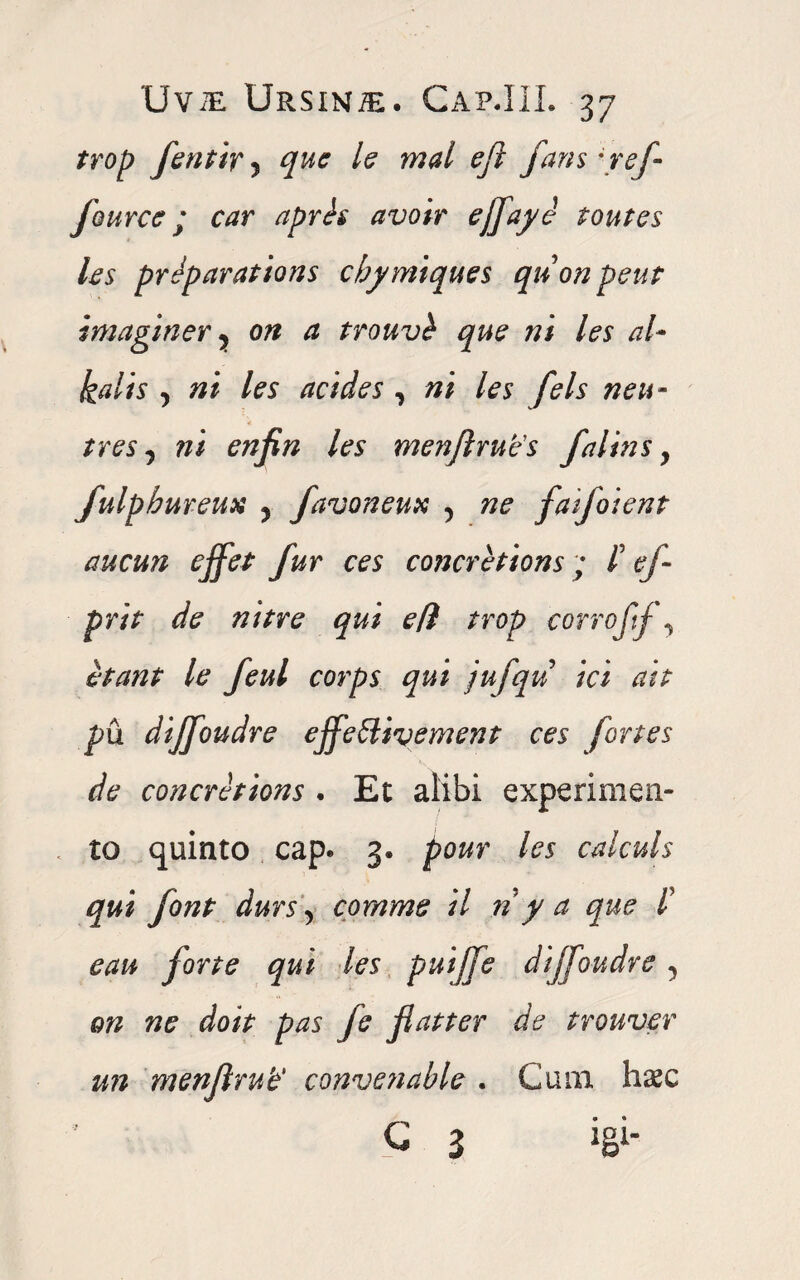 /rop fentir 5 /? wW eft fans yef Jource j car apris avoir ejfaye toutes les preparations chymiques qnon peut imaginer y on a trouvi que ni les al- kalts y ni les acides , ni les fels neu- tres y ni enfin les menjlrue's falins, fulpbureux y favoneux 5 faifoient aucun ejfet fur ces concretions ; /’ tf- prit de nitre qui efl trop corroftj y itant le feul corps qui jufqu ici ait pu dijfoudre ejfeSlivement ces fortes de concretions • Et alibi experimen¬ to quinto cap. 3. pour les calculs qui font durs y comme il riy a que d e au forte qui les puiffe dijfoudre y on ne do it pas fe Jiat ter de trouver un menjlrub' convenable . Cum haec C 3 W-